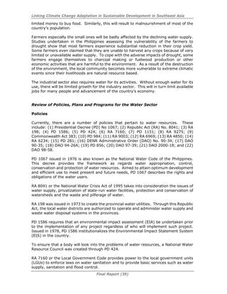 Linking Climate Change Adaptation in Sustainable Development in Southeast Asia
Final Report (39)
limited money to buy food. Similarly, this will result to malnourishment of most of the
country’s population.
Farmers especially the small ones will be badly affected by the declining water supply.
Studies undertaken in the Philippines assessing the vulnerability of the farmers to
drought show that most farmers experience substantial reduction in their crop yield.
Some farmers even claimed that they are unable to harvest any crops because of very
limited or unavailable water supply. To cope with the adverse impacts of drought, some
farmers engage themselves to charcoal making or fuelwood production or other
economic activities that are harmful to the environment. As a result of the destruction
of the environment, the local community becomes more vulnerable to extreme climatic
events since their livelihoods are natural resource based.
The industrial sector also requires water for its activities. Without enough water for its
use, there will be limited growth for the industry sector. This will in turn limit available
jobs for many people and advancement of the country’s economy.
Review of Policies, Plans and Programs for the Water Sector
Policies
Currently, there are a number of policies that pertain to water resources. These
include: (1) Presidential Decree (PD) No 1067; (2) Republic Act (RA) No. 8041; (3) RA
198; (4) PD 1586; (5) PD 424; (6) RA 7160; (7) PD 1151; (8) RA 9275; (9)
Commonwealth Act 383; (10) PD 984; (11) RA 9003; (12) RA 6969; (13) RA 4850; (14)
RA 6234; (15) PD 281; (16) DENR Administrative Order (DAO) No. 90-34; (17) DAO
90-35; (18) DAO 94-26A; (19) PD 856; (20) DAO 97-39; (21) DAO 2000-18; and (22)
DAO 98-58.
PD 1067 issued in 1976 is also known as the National Water Code of the Philippines.
This decree provides the framework as regards water appropriation, control,
conservation and protection of water resources. Aimed to attain optimum development
and efficient use to meet present and future needs, PD 1067 describes the rights and
obligations of the water users.
RA 8041 or the National Water Crisis Act of 1995 takes into consideration the issues of
water supply, privatization of state-run water facilities, protection and conservation of
watersheds and the waste and pilferage of water.
RA 198 was issued in 1973 to create the provincial water utilities. Through this Republic
Act, the local water districts are authorized to operate and administer water supply and
waste water disposal systems in the provinces.
PD 1586 requires that an environmental impact assessment (EIA) be undertaken prior
to the implementation of any project regardless of who will implement such project.
Issued in 1978, PD 1586 institutionalizes the Environmental Impact Statement System
(EIS) in the country.
To ensure that a body will look into the problems of water resources, a National Water
Resource Council was created through PD 424.
RA 7160 or the Local Government Code provides power to the local government units
(LGUs) to enforce laws on water sanitation and to provide basic services such as water
supply, sanitation and flood control.
 