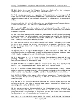 Linking Climate Change Adaptation in Sustainable Development in Southeast Asia
Final Report (40)
PD 1151 better known as the Philippine Environment Code defines the necessary
components of a regulatory program along with its functions.
RA 9275 provides a program and regulations for the abatement and management of
water pollution from point and non-point sources. Also called the Clean Water Act, RA
9275 promotes the use of market based instrument in imposing fees on polluters of
water.
Commonwealth Act 383 or the Anti-Dumping Law prohibits dumping of waste and other
substances into rivers. This Act was issued as early as 1938.
PD 984 issued in 1976 promotes control of water pollution as it provides guidelines for
the control of water pollution from industrial sources through imposition of penalties or
charges to violators.
RA 9003 also called the Ecological Solid Waste Management Act of 2000 institutionalize
a national program that will manage the transfer, transport, processing and disposal of
solid waste. This law would like to ensure that landfills to be established would not
affect the water quality of the water resources.
RA 6969 (Toxic Subtances and Hazardous and Nuclear Wastes Control Act) was issued
to control and manage the import, manufacturing, processing, distribution, use,
transport, storage, treatment and disposal of toxic substances and hazardous and
nuclear wastes.
To regulate pollution in Laguna de Bay Region, RA 4850 was issued in 1966. This Act
was amended by PD 813 to address growing problem of water pollution in Laguna Lake
which includes sewage works and industrial waste disposal system.
RA 6234 was issued in 1971 to create the Metro Waterworks and Sewerage System
(MWSS). MWSS constructs, operates and maintains water systems, sewerage and
sanitation facilities in the Metro Manila area.
In 1973, PD 281 was issued that led to the Creation of the Pasig River Development
Council. This Council regulates and controls pollution of the Pasig River.
DAO 90-34 or the Revised Water Usage and Classification/Water Quality Criteria
classified the water bodies according to their best usage. Likewise, different parameters
and criteria for water quality required for each type of classification were identified.
DAO 90-35 of 1990 provided revision of the effluent regulations. This administrative
order prescribes the standards for discharge of effluents to the different classifications
of water bodies.
DAO 94-26A or the Philippine National Standards for Drinking Water provides the
different parameters and value for drinking water quality. Also it defines guidelines for
assessing water quality for drinking water.
PD 856 also known as the Sanitation Code of the Philippines prescribes standards for
sewage collection and refuse and excreta disposal. It also assigns to cities and
municipalities the responsibilities to provide for efficient and proper disposal and to
handle nuisance and offensive trades and occupations.
DAO 97-39 or the Chemical Control Order for Mercury and Mercury Compounds
 