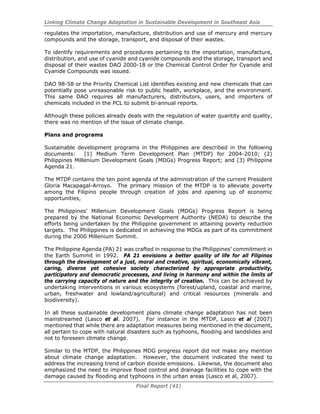Linking Climate Change Adaptation in Sustainable Development in Southeast Asia
Final Report (41)
regulates the importation, manufacture, distribution and use of mercury and mercury
compounds and the storage, transport, and disposal of their wastes.
To identify requirements and procedures pertaining to the importation, manufacture,
distribution, and use of cyanide and cyanide compounds and the storage, transport and
disposal of their wastes DAO 2000-18 or the Chemical Control Order for Cyanide and
Cyanide Compounds was issued.
DAO 98-58 or the Priority Chemical List identifies existing and new chemicals that can
potentially pose unreasonable risk to public health, workplace, and the environment.
This same DAO requires all manufacturers, distributors, users, and importers of
chemicals included in the PCL to submit bi-annual reports.
Although these policies already deals with the regulation of water quantity and quality,
there was no mention of the issue of climate change.
Plans and programs
Sustainable development programs in the Philippines are described in the following
documents: (1) Medium Term Development Plan (MTDP) for 2004-2010; (2)
Philippines Millenium Development Goals (MDGs) Progress Report; and (3) Philippine
Agenda 21.
The MTDP contains the ten point agenda of the administration of the current President
Gloria Macapagal-Arroyo. The primary mission of the MTDP is to alleviate poverty
among the Filipino people through creation of jobs and opening up of economic
opportunities,
The Philippines’ Millenium Development Goals (MDGs) Progress Report is being
prepared by the National Economic Development Authority (NEDA) to describe the
efforts being undertaken by the Philippine government in attaining poverty reduction
targets. The Philippines is dedicated in achieving the MDGs as part of its commitment
during the 2000 Millenium Summit.
The Philippine Agenda (PA) 21 was crafted in response to the Philippines’ commitment in
the Earth Summit in 1992. PA 21 envisions a better quality of life for all Filipinos
through the development of a just, moral and creative, spiritual, economically vibrant,
caring, diverse yet cohesive society characterized by appropriate productivity,
participatory and democratic processes, and living in harmony and within the limits of
the carrying capacity of nature and the integrity of creation. This can be achieved by
undertaking interventions in various ecosystems (forest/upland, coastal and marine,
urban, freshwater and lowland/agricultural) and critical resources (minerals and
biodiversity).
In all these sustainable development plans climate change adaptation has not been
mainstreamed (Lasco et al. 2007). For instance in the MTDP, Lasco et al (2007)
mentioned that while there are adaptation measures being mentioned in the document,
all pertain to cope with natural disasters such as typhoons, flooding and landslides and
not to foreseen climate change.
Similar to the MTDP, the Philippines MDG progress report did not make any mention
about climate change adaptation. However, the document indicated the need to
address the increasing trend of carbon dioxide emissions. Likewise, the document also
emphasized the need to improve flood control and drainage facilities to cope with the
damage caused by flooding and typhoons in the urban areas (Lasco et al, 2007).
 