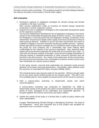 Linking Climate Change Adaptation in Sustainable Development in Southeast Asia
Final Report (3)
through a science-policy workshop. The workshop sought to promote dialogue between
the science and policy communities in the SE Asian region.
Self evaluation
1. Synthesize research on adaptation strategies for climate change and climate
variability in SE Asian countries
Each country collaborator made an inventory of climate change researches
conducted in his/her respective country
2. Analyze the links of adaptation strategies to the sustainable development goals
of the respective countries
The country collaborators identified the link of adaptation strategies in the sector
chosen to the sustainable development goals of his/her country. For instance in
the Philippines, it was discussed that the adaptation strategy “protection of the
watersheds” would ensure steady water supply and ensure production of food to
meet growing demand. Inability to secure the food requirement will result to
inability to engage in economic activities resulting to greater poverty. Likewise,
limited agricultural products available due to insufficient water supply will bring
the prices for such products into a remarkably high mark making them
unaffordable for the majority of the country’s population. Also, declining water
supply will cause farmers especially the small ones not to produce any crops. To
cope with the adverse impacts of drought, some farmers engage themselves to
charcoal making or fuelwood production or other economic activities that are
harmful to the environment. As a result of the destruction of the environment,
the local community becomes more vulnerable to extreme climatic events since
their livelihoods are natural resource based.
In the same manner, ensuring that watersheds are protected would prevent
pollution of the water resources downstream. Accordingly, water pollution costs
the economy an estimated P67 billion annually (NWRB, 2003).
The industrial sector also requires water for its activities. Without enough water
for its use, there will be limited growth for the industry sector. This will in turn
limit available jobs for many people and advancement of the country’s economy.
3. Hold a science-policy workshop to disseminate results and solicit
recommendations
A science-policy workshop was conducted on September 24, 2008 to
disseminate results of the project and solicit recommendations on the potential
points of entry, strategies to be undertaken and responsible agencies. It
brought together the science community and policy makers.
4. Publish the results of the study in a format that is useful to policy makers and
other stakeholders.
A paper “Mainstreaming Climate Change in Developing Countries: The Case of
the Philippines ” which was conceived due to this project was accepted for
publication and is currently in press.
 