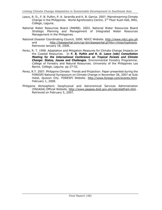 Linking Climate Change Adaptation in Sustainable Development in Southeast Asia
Final Report (48)
Lasco, R. D., F. B. Pulhin, P. A. Jaranilla and K. B. Garcia. 2007. Mainstreaming Climate
Change in the Philippines. World Agroforestry Centre. 2nd
Floor Kush Hall, IRRI,
College, Laguna.
National Water Resources Board (NWRB). 2003. National Water Resources Board
Strategic Planning and Management of Integrated Water Resources
Management in the Philippines.
National Disaster Coordinating Council, 2000. NDCC Website. http://www.ndcc.gov.ph
and http://baseportal.com/cgi-bin/baseportal.pl?htx=/miso/typhoons.
Retrieved January 18, 2008.
Perez, R. T. 1998. Adaptation and Mitigation Measures for Climate Change Impacts on
the Coastal Resources. In F. B. Pulhin and R. D. Lasco (eds) Consultation
Meeting for the International Conference on Tropical Forests and Climate
Change: Status, Issues and Challenges. Environmental Forestry Programme.
College of Forestry and Natural Resources. University of the Philippines Los
Banos. College, Laguna. pp 27-52.
Perez, R.T. 2007. Philippine Climate: Trends and Projection. Paper presented during the
FORESPI National Symposium on Climate Change in November 28, 2007 at Sulo
Hotel, Quezon City. FORESPI Website. http://www.forespi.com/events.html.
February 1, 2008.
Philippine Atmospheric Geophysical and Astronomical Services Administration
(PAGASA) Official Website. http://www.pagasa.dost.gov.ph/cab/statfram.htm .
Retrieved on February 5, 2007.
 