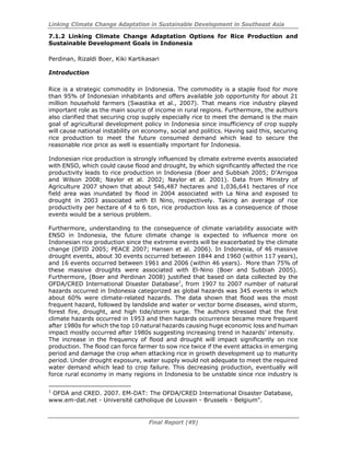 Linking Climate Change Adaptation in Sustainable Development in Southeast Asia
Final Report (49)
7.1.2 Linking Climate Change Adaptation Options for Rice Production and
Sustainable Development Goals in Indonesia
Perdinan, Rizaldi Boer, Kiki Kartikasari
Introduction
Rice is a strategic commodity in Indonesia. The commodity is a staple food for more
than 95% of Indonesian inhabitants and offers available job opportunity for about 21
million household farmers (Swastika et al., 2007). That means rice industry played
important role as the main source of income in rural regions. Furthermore, the authors
also clarified that securing crop supply especially rice to meet the demand is the main
goal of agricultural development policy in Indonesia since insufficiency of crop supply
will cause national instability on economy, social and politics. Having said this, securing
rice production to meet the future consumed demand which lead to secure the
reasonable rice price as well is essentially important for Indonesia.
Indonesian rice production is strongly influenced by climate extreme events associated
with ENSO, which could cause flood and drought, by which significantly affected the rice
productivity leads to rice production in Indonesia (Boer and Subbiah 2005; D’Arrigoa
and Wilson 2008; Naylor et al. 2002; Naylor et al. 2001). Data from Ministry of
Agriculture 2007 shown that about 546,487 hectares and 1,036,641 hectares of rice
field area was inundated by flood in 2004 associated with La Nina and exposed to
drought in 2003 associated with El Nino, respectively. Taking an average of rice
productivity per hectare of 4 to 6 ton, rice production loss as a consequence of those
events would be a serious problem.
Furthermore, understanding to the consequence of climate variability associate with
ENSO in Indonesia, the future climate change is expected to influence more on
Indonesian rice production since the extreme events will be exacerbated by the climate
change (DFID 2005; PEACE 2007; Hansen et al. 2006). In Indonesia, of 46 massive
drought events, about 30 events occurred between 1844 and 1960 (within 117 years),
and 16 events occurred between 1961 and 2006 (within 46 years). More than 75% of
these massive droughts were associated with El-Nino (Boer and Subbiah 2005).
Furthermore, (Boer and Perdinan 2008) justified that based on data collected by the
OFDA/CRED International Disaster Database1
, from 1907 to 2007 number of natural
hazards occurred in Indonesia categorized as global hazards was 345 events in which
about 60% were climate-related hazards. The data shown that flood was the most
frequent hazard, followed by landslide and water or vector borne diseases, wind storm,
forest fire, drought, and high tide/storm surge. The authors stressed that the first
climate hazards occurred in 1953 and then hazards occurrence became more frequent
after 1980s for which the top 10 natural hazards causing huge economic loss and human
impact mostly occurred after 1980s suggesting increasing trend in hazards’ intensity.
The increase in the frequency of flood and drought will impact significantly on rice
production. The flood can force farmer to sow rice twice if the event attacks in emerging
period and damage the crop when attacking rice in growth development up to maturity
period. Under drought exposure, water supply would not adequate to meet the required
water demand which lead to crop failure. This decreasing production, eventually will
force rural economy in many regions in Indonesia to be unstable since rice industry is
1
OFDA and CRED. 2007. EM-DAT: The OFDA/CRED International Disaster Database,
www.em-dat.net - Université catholique de Louvain - Brussels - Belgium".
 