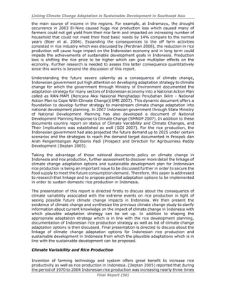 Linking Climate Change Adaptation in Sustainable Development in Southeast Asia
Final Report (50)
the main source of income in the regions. For example, at Indramayu, the drought
occurrence in 2003 El-Nino caused huge rice production loss which caused many of
farmers could not get yield from their rice farm and impacted on increasing number of
household that could not meet their food basic needs by 14% compare to the normal
years (Boer et al. 2004). Expanding the consequences to the off farm activities
consisted in rice industry which was discussed by (Perdinan 2006), the reduction in rice
production will cause huge impact on the Indonesian economy and in long term could
impede the achievements of sustainable development goals in Indonesia. Production
loss is shifting the rice price to be higher which can give multiplier effects on the
economy. Further research is needed to assess this latter consequence quantitatively
since this works is beyond the discussion of this report.
Understanding the future severe calamity as a consequence of climate change,
Indonesian government put high attention on developing adaptation strategy to climate
change for which the government through Ministry of Environment documented the
adaptation strategy for many sectors of Indonesian economy into a National Action Plan
called as RAN-MAPI (Rencana Aksi Nasional Menghadapi Perubahan Iklim - National
Action Plan to Cope With Climate Change)(SME 2007). This dynamic document offers a
foundation to develop further strategy to mainstream climate change adaptation into
national development planning. In 2007 Indonesian government through State Ministry
of National Development Planning has also developed a document of National
Development Planning Response to Climate Change (SMNDP 2007). In addition to these
documents country report on status of Climate Variability and Climate Changes, and
Their Implications was established as well (GOI 2007). For the rice production, the
Indonesian government had also projected the future demand up to 2025 under certain
scenarios and the strategies to reach the demand target documented in Prospek dan
Arah Pengembangan Agribisnis Padi (Prospect and Direction for Agribusiness Paddy
Development (Deptan 2005).
Taking the advantage of those national documents policy on climate change in
Indonesia and rice production, further assessment to discover more detail the linkage of
climate change adaptation options and sustainable development plan for Indonesian
rice production is being an important issue to be discussed further in order to secure the
food supply to meet the future consumption demand. Therefore, this paper is addressed
to research that linkage and to propose potential adaptation options to be implemented
in order to sustain domestic rice production in Indonesia.
The presentation of this report is directed firstly to discuss about the consequence of
climate variability associated with the extreme events on rice production in light of
seeing possible future climate change impacts in Indonesia. We then present the
existence of climate change and synthesize the previous climate change study to clarify
information about current knowledge on the impact of climate change in Indonesia with
which plausible adaptation strategy can be set up. In addition to shaping the
appropriate adaptation strategy which is in line with the rice development planning,
documentation of Indonesian rice production strategy as well as list of climate change
adaptation options is then discussed. Final presentation is directed to discuss about the
linkage of climate change adaptation options for Indonesian rice production and
sustainable development in Indonesia from which the plausible adaptations which is in
line with the sustainable development can be proposed.
Climate Variability and Rice Production
Invention of farming technology and system offers great benefit to increase rice
productivity as well as rice production in Indonesia. (Deptan 2005) reported that during
the period of 1970 to 2004 Indonesian rice production was increasing nearly three times
 