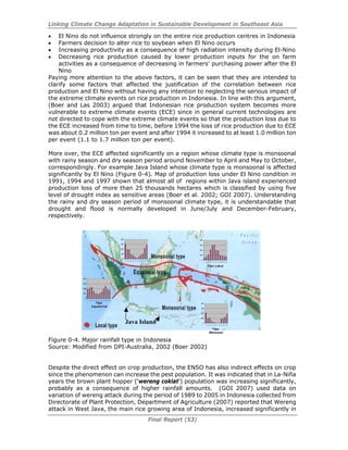 Linking Climate Change Adaptation in Sustainable Development in Southeast Asia
Final Report (53)
• El Nino do not influence strongly on the entire rice production centres in Indonesia
• Farmers decision to alter rice to soybean when El Nino occurs
• Increasing productivity as a consequence of high radiation intensity during El-Nino
• Decreasing rice production caused by lower production inputs for the on farm
activities as a consequence of decreasing in farmers’ purchasing power after the El
Nino
Paying more attention to the above factors, it can be seen that they are intended to
clarify some factors that affected the justification of the correlation between rice
production and El Nino without having any intention to neglecting the serious impact of
the extreme climate events on rice production in Indonesia. In line with this argument,
(Boer and Las 2003) argued that Indonesian rice production system becomes more
vulnerable to extreme climate events (ECE) since in general current technologies are
not directed to cope with the extreme climate events so that the production loss due to
the ECE increased from time to time, before 1994 the loss of rice production due to ECE
was about 0.2 million ton per event and after 1994 it increased to at least 1.0 million ton
per event (1.1 to 1.7 million ton per event).
More over, the ECE affected significantly on a region whose climate type is monsoonal
with rainy season and dry season period around November to April and May to October,
correspondingly. For example Java Island whose climate type is monsoonal is affected
significantly by El Nino (Figure 0-4). Map of production loss under El Nino condition in
1991, 1994 and 1997 shown that almost all of regions within Java island experienced
production loss of more than 25 thousands hectares which is classified by using five
level of drought index as sensitive areas (Boer et al. 2002; GOI 2007). Understanding
the rainy and dry season period of monsoonal climate type, it is understandable that
drought and flood is normally developed in June/July and December-February,
respectively.
Figure 0-4. Major rainfall type in Indonesia
Source: Modified from DPI-Australia, 2002 (Boer 2002)
Despite the direct effect on crop production, the ENSO has also indirect effects on crop
since the phenomenon can increase the pest population. It was indicated that in La-Niña
years the brown plant hopper (‘wereng coklat’) population was increasing significantly,
probably as a consequence of higher rainfall amounts. (GOI 2007) used data on
variation of wereng attack during the period of 1989 to 2005 in Indonesia collected from
Directorate of Plant Protection, Department of Agriculture (2007) reported that Wereng
attack in West Java, the main rice growing area of Indonesia, increased significantly in
0
100
200
300
400
1 2 3 4 5 6 7 8 9 10 11 12
0
100
200
300
400
1 2 3 4 5 6 7 8 9 10 11 12
0
100
200
300
400
1 2 3 4 5 6 7 8 9 10 11 12
0
100
200
300
400
1 2 3 4 5 6 7 8 9 10 11 12
Tipe Lokal
Tipe
Equatorial
Tipe
Monsoon
0
100
200
300
400
1 2 3 4 5 6 7 8 9 10 11 12
0
100
200
300
400
1 2 3 4 5 6 7 8 9 10 11 12
0
100
200
300
400
1 2 3 4 5 6 7 8 9 10 11 12
0
100
200
300
400
1 2 3 4 5 6 7 8 9 10 11 12
Tipe Lokal
Tipe
Equatorial
Tipe
Monsoon
Java Island
 