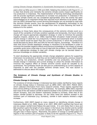 Linking Climate Change Adaptation in Sustainable Development in Southeast Asia
Final Report (54)
years when La-Niña occurs in 1995 and 2005. Relating this evidence with Figure 0-1, it
is clear that directly and indirectly the extreme climate events impact significantly on
rice production in Indonesia. The implementation of farming technology development
will not provide significant contribution to increase rice production in Indonesia if the
extreme climate events are not considered appropriately since the events has been
acknowledged as an important threat that required much attention to be solved. (Boer
and Las 2003) stressed that current farming technologies are not directed to cope with
the extreme climate events, thus the development of adaptation technology to the
extreme climate event should be changed from time to time following the level of
exposure to the system.
Realizing on those facts about the consequences of the extreme climate event as a
result of the variability of climate condition spatially and temporally, the future climate
change will require appropriate adaptation strategy in order to minimize the possible
negative impacts. (Amien et al. 1996) reported that simulation model showed under
climate change in 2030 the rice productivity in Ngawi and Sukamandi which is located
on Java Island would be lower than the current productivity in which the productivity
would decrease by about 30% and 20% for the two regions, accordingly. Therefore it is
clear that future climate adaptation strategy is necessary to be developed in order to
minimize the possible negative effects and previous knowledge on the impact of climate
variability gives some initial step on how to deal with the problem. (Jones 2003) stated
that an appropriate strategy to deal with climate change can be devised based on
previous knowledge on climate variability.
To start developing the appropriate climate change adaptation options for supporting
Indonesian rice production so that they can be implemented properly, previous research
on securing rice production, climate variability and rice production, the impact of
climate change in Indonesia and current strategy to utilize the climate information to
minimize the negative effect of climate extreme events would be valuable to be
synthesized. The syntheses result can also give an understanding on current capacity of
Indonesia to deal with the possible extreme climate event. The next section is
addressed to discuss about this subject.
The Existence of Climate Change and Synthesis of Climate Studies in
Indonesia
Climate Change in Indonesia
The existence of climate change in Indonesia has been widely clarified by many reports
on climate change status in Indonesia such as (BMG 2007; GOI 2007; PEACE 2007)
which collected information from many research articles. Those reports reported that
there will be shifting in climate pattern in Indonesia. For example, (BMG 2007) reported
that most of the wet season rainfall of stations located in the southern part of Indonesia
(South Sumatra, Java and Eastern Indonesia) tended to increase, while that of dry
season rainfall tended to decrease. On the other hand the stations located in the
northern part of Indonesia (e.g. Sumatra), rainfall in both seasons showed a slight
increase.
Furthermore, (GOI 2007) based on many research on identifying climate change in
Indonesia (Neelin et al. 2006; Naylor et al. 2007; BMG 2007) justified that future wet
and dry season rainfall trend follows the past trends. It is very likely that in Java and
Bali (southern part) the length of rainy season in the future may shorten and its rainfall
depth may be higher than the current climate which results in higher flood risks and
drought risks in these regions. Meanwhile, the pattern of change in rainfall pattern for
regions in the northern part of equator is likely to be the opposite (Figure 0-1). Thus it
 