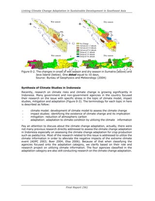 Linking Climate Change Adaptation in Sustainable Development in Southeast Asia
Final Report (56)
Figure 0-2. The changes in onset of wet season and dry season in Sumatra (above) and
Java Island (below). One dekad equal to 10 days.
Source: Bureau of Geophysics and Meteorology (2004)
Synthesis of Climate Studies in Indonesia
Recently, research on climate risks and climate change is growing significantly in
Indonesia. Many government and non-government agencies in the country focused
their research on the issue with specific stress in the topic of climate model, impact
studies, mitigation and adaptation (Figure 0-3). The terminology for each topic in here
is described as follow:
- climate model: development of climate model to assess the climate change
- impact studies: identifying the existence of climate change and its implication
- mitigation: reduction of atmospheric carbon
- adaptation: adaptation to climate condition by utilizing the climate information
Pay an attention to discuss about the climate change adaptation, actually, there were
not many previous research directly addressed to assess the climate change adaptation
in Indonesia especially on assessing the climate change adaptation for crop production
such as paddy/rice. Most of the research related to this issue is addressed to utilize the
climate information in order to alleviate the negative impacts of the extreme climate
event (ADPC 2003; Boer 2004; Elsa 2006). Because of that when classifying the
agencies focused onto the adaptation category, we clarify based on their role and
research project on utilizing climate information. The four agencies classified in the
adaptation category are also still conducting research on the climate change adaptation.
Wet season Dry season
Wet season Dry season
No Change
Advanced1-2 dekads
Advanced3-4 dekads
Advanced5-6 dekads
Delayed 1-2 dekads
Delayed 3-4 dekads
Delayed 5-6 dekads
 