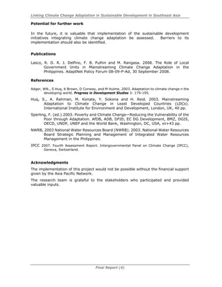 Linking Climate Change Adaptation in Sustainable Development in Southeast Asia
Final Report (4)
Potential for further work
In the future, it is valuable that implementation of the sustainable development
initiatives integrating climate change adaptation be assessed. Barriers to its
implementation should also be identified.
Publications
Lasco, R. D. R. J. Delfino, F. B. Pulhin and M. Rangasa. 2008. The Role of Local
Government Units in Mainstreaming Climate Change Adaptation in the
Philippines. AdaptNet Policy Forum 08-09-P-Ad, 30 September 2008.
References
Adger, WN., S Huq, K Brown, D Conway, and M Hulme. 2003. Adaptation to climate change n the
developing world. Progress in Development Studies 3: 179-195.
Huq, S., A. Rahman, M. Konate, Y. Sokona and H. Reid. 2003. Mainstreaming
Adaptation to Climate Change in Least Developed Countries (LDCs).
International Institute for Environment and Development, London, UK, 40 pp.
Sperling, F. (ed.) 2003. Poverty and Climate Change—Reducing the Vulnerability of the
Poor through Adaptation. AfDB, ADB, DFID, EC DG Development, BMZ, DGIS,
OECD, UNDP, UNEP and the World Bank, Washington, DC, USA, xii+43 pp.
NWRB, 2003 National Water Resources Board (NWRB). 2003. National Water Resources
Board Strategic Planning and Management of Integrated Water Resources
Management in the Philippines.
IPCC 2007. Fourth Assessment Report. Intergovernmental Panel on Climate Change (IPCC),
Geneva, Switzerland.
Acknowledgments
The implementation of this project would not be possible without the financial support
given by the Asia Pacific Network.
The research team is grateful to the stakeholders who participated and provided
valuable inputs.
 