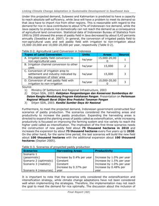 Linking Climate Change Adaptation in Sustainable Development in Southeast Asia
Final Report (60)
Under this projected demand, Sulawesi and Kalimantan is predicted to have a capacity
to reach absolute self sufficiency, while Java will have a problem to meet its demand so
that Java have to import rice from other regions. This is reasonable with regard to the
demand for rice in Java contributes to about 57% of Indonesian rice demand, while the
Java capacity to produce rice domestically can not reach the demand as a consequence
of agricultural land conversion. Statistical data of Indonesian Bureau of Statistics from
1995 to 2005 showed the areas of paddy field in Java decreased by about 0,43 percents
annually (Swastika et al. 2007). In general, the conversion of irrigated paddy field to
non-agricultural uses and wet paddy field with irrigation to non-irrigation about
15,000-20,000 and 10,000-20,000 per year, respectively (Table 0-2).
Table 0-2. Agricultural Land Conversion in Indonesia
Types of Land Conversion Units Areas Source
A. Irrigated paddy field conversion to
non-agricultural uses
ha/year
15,000-20,00
0
1
B. Irrigation channel conversion to other
uses
ha/year 15,000 2
C. Conversion of irrigation area to
settlement and industry indicated by
the expansion of cities’ area
ha/year 15,000 3
D. Conversion of wet paddy field with
irrigation to non-irrigation
ha/year
10,000-20,00
0
3
Source:
1) Ministry Of Settlement And Regional Infrastructure, 2003
2) Ditjen SDA, 2003. Kebijakan Pengembangan dan Konservasi Sumberdaya Air
Dalam Rangka Mendukung Program Ketahanan Pangan. Presentation on Pertemuan
Regional Wilayah Barat Ditjen Bina Produksi Tanaman Pangan
3) Ditjen SDA, 2003. Kondisi Sumber Daya Air Nasional
Furthermore, to meet the projected demand, Indonesian government constructed four
scenarios of paddy production. The scenarios considered the harvesting areas and
productivity to increase the paddy production. Expanding the harvesting areas is
directed to expand the planting areas of paddy called as extensification, while increasing
productivity is focussed on improving the farming system and rice variety to reach the
higher yield called as intensification. The implication of the first three scenarios needs
the construction of new paddy field about 75 thousand hectares in 2010 and
increases the expansion by about 75 thousand hectares every five years up to 2030.
On the other hand, for the same time period, the last scenarios will build the new field
about 100 thousand hectares with the additional expansion about 100 thousand
hectares (Deptan 2005).
Table 0-3. Scenarios of proyected paddy production
Scenarios Harvesting Areas Productivity
Scenario 1
(pessimistic) Increase by 0.4% per year Increase by 1.0% per year
Scenario 2 (optimistic) Constant Increase by 1.5% per year
Scenario 3 (realistic) Constant Increase by 1.0% per year
Scenario 4 (resources)
Increase by 0.37% per
year
Increase by 0.48% per
year
It is important to note that the scenarios only considered the extensificantion and
intensification strategy, while climate change adaptations have not been considered
well when implementing the strategies. Therefore, the implementation may not reach
the goal to meet the demand for rice optimally. The discussion about the inclusion of
 