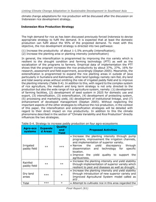 Linking Climate Change Adaptation in Sustainable Development in Southeast Asia
Final Report (61)
climate change adaptations for rice production will be discussed after the discussion on
Indonesian rice development strategy.
Indonesian Rice Production Strategy
The high demand for rice as has been discussed previously forced Indonesia to devise
appropriate strategy to fulfil the demand. It is expected that at least the domestic
production can fulfil about the 95% of the projected demand. To meet with this
objective, the rice development strategy is directed into two pathways:
(1) Increase the productivity of about 1-1.5% annually (intensification);
(2) Increase the planting area or planting intensity (extensification)
In general, the intensification is programmed by improving the rice variety which is
resilient to the drought condition and farming technology (PTT) as well as the
socialization of the programs to farmers. Empirical data of implementation the PTT
shows that the program increases the rice productivity by about 37%, 27%, 16% for
research, assessment and field experiment, accordingly (Deptan 2005). Meanwhile, the
extensification is programmed to expand the rice planting areas in outside of Java
particularly in Sumatera and Kalimantan, other land typology namely rain-fed, dry land
and tidal swamp areas without omitting the role of irrigated paddy field and to improve
the planting intensity (Table 0-4). In addition to this, with regard to the complex system
of rice agriculture, the medium and long term strategy is not only directed to the
production but also the wide range of rice agriculture system, namely: (1) development
of farming facilities, (2) development of seed system in 2025 for domestic use and
export, (3) intensification, (3) extensification, (4) development of protecting system,
(5) processing and marketing yield, (6) development of institutional linkage, and (7)
enhancement of developed management (Deptan 2005). Without neglecting the
important aspects of the other strategies to influence the rice production, in the context
of this paper, the intensification and extensification strategies will be detailed with
regard to their direct impact on rice productivity. In addition to this the climate
phenomena described in the section of “Climate Variability and Rice Production” directly
influences the two strategies.
Table 0-4. Strategy to increase paddy production on four agro-ecosystems
Agro-eco
systems
Expande
d Areas
Quality
and
Yield
Proposed Activities
Irrigated
paddy field
** ***
• Increase the planting intensity through pump
programs, improvement the irrigation channels,
and implementation of superior variety.
• Narrow the yield discrepancy through
dissemination and technology for specific
location.
• Improve the yield quality to support the
agribusiness.
Rainfed
paddy field
** **
• Increase the planting intensity and yield stability
through implementation of superior variety which
resilient to pest and diseases as well as drought.
Dry land
areas
*** *
• Increase the planting intensity and yield stability
through introduction of new superior variety and
Improved Agricultural System model called as
PTT .
Tidal *** * • Attempt to cultivate rice in this area regarded the
 