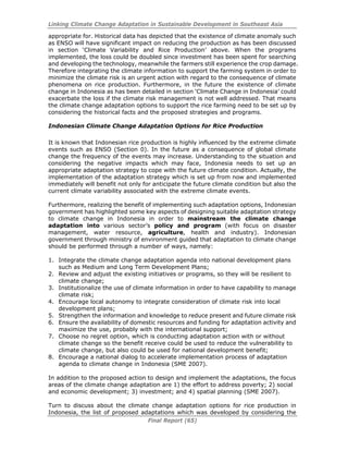 Linking Climate Change Adaptation in Sustainable Development in Southeast Asia
Final Report (65)
appropriate for. Historical data has depicted that the existence of climate anomaly such
as ENSO will have significant impact on reducing the production as has been discussed
in section ‘Climate Variability and Rice Production’ above. When the programs
implemented, the loss could be doubled since investment has been spent for searching
and developing the technology, meanwhile the farmers still experience the crop damage.
Therefore integrating the climate information to support the farming system in order to
minimize the climate risk is an urgent action with regard to the consequence of climate
phenomena on rice production. Furthermore, in the future the existence of climate
change in Indonesia as has been detailed in section ‘Climate Change in Indonesia’ could
exacerbate the loss if the climate risk management is not well addressed. That means
the climate change adaptation options to support the rice farming need to be set up by
considering the historical facts and the proposed strategies and programs.
Indonesian Climate Change Adaptation Options for Rice Production
It is known that Indonesian rice production is highly influenced by the extreme climate
events such as ENSO (Section 0). In the future as a consequence of global climate
change the frequency of the events may increase. Understanding to the situation and
considering the negative impacts which may face, Indonesia needs to set up an
appropriate adaptation strategy to cope with the future climate condition. Actually, the
implementation of the adaptation strategy which is set up from now and implemented
immediately will benefit not only for anticipate the future climate condition but also the
current climate variability associated with the extreme climate events.
Furthermore, realizing the benefit of implementing such adaptation options, Indonesian
government has highlighted some key aspects of designing suitable adaptation strategy
to climate change in Indonesia in order to mainstream the climate change
adaptation into various sector’s policy and program (with focus on disaster
management, water resource, agriculture, health and industry). Indonesian
government through ministry of environment guided that adaptation to climate change
should be performed through a number of ways, namely:
1. Integrate the climate change adaptation agenda into national development plans
such as Medium and Long Term Development Plans;
2. Review and adjust the existing initiatives or programs, so they will be resilient to
climate change;
3. Institutionalize the use of climate information in order to have capability to manage
climate risk;
4. Encourage local autonomy to integrate consideration of climate risk into local
development plans;
5. Strengthen the information and knowledge to reduce present and future climate risk
6. Ensure the availability of domestic resources and funding for adaptation activity and
maximize the use, probably with the international support;
7. Choose no regret option, which is conducting adaptation action with or without
climate change so the benefit receive could be used to reduce the vulnerability to
climate change, but also could be used for national development benefit;
8. Encourage a national dialog to accelerate implementation process of adaptation
agenda to climate change in Indonesia (SME 2007).
In addition to the proposed action to design and implement the adaptations, the focus
areas of the climate change adaptation are 1) the effort to address poverty; 2) social
and economic development; 3) investment; and 4) spatial planning (SME 2007).
Turn to discuss about the climate change adaptation options for rice production in
Indonesia, the list of proposed adaptations which was developed by considering the
 