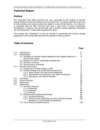 Linking Climate Change Adaptation in Sustainable Development in Southeast Asia
Final Report (5)
Technical Report
Preface
The Southeast Asia (SEA) countries are very vulnerable to the impacts of climate
change because of the very limited resources they have. Currently, attention is given as
to how societies and natural systems can adapt to a new climate regime. As a result, it
is expected that the SEA countries will have a hard time to attain sustainable
development. However, this can be dealt with if climate change adaptation strategies
are mainstreamed in sustainable development plans.
This project was undertaken to stir up interest in mainstreaming climate change
adaptation to the sustainable development agenda of SEA countries.
Table of Contents
Page
1.0 Introduction 6
2.0 Methodology 6
2.1 Synthesis of climate change adaptation and related research in
the SE Asian region
6
2.2 Analysis of links to sustainable development 7
2.3 Synthesis meeting 7
2.4 Science-policy workshop 8
3.0 Results & Discussion 8
3.1 Evidences of climate change in SEA 8
3.2 Climate Change and Sustainable Development 9
3.2.1 Water sector: the case of the Philippines 9
3.2.2 Agriculture/rice production: the case of Indonesia 16
3.2.3 Agriculture: the case of Vietnam 25
4.0 Conclusion 28
5.0 Future Direction 28
6.0 References 29
7.0 Appendices 31
7.1 Synthesis Reports 31
7.1.1 Philippines 31
7.1.2 Indonesia 49
7.1.3 Vietnam 80
7.2 Conferences/Symposia/Workshops 98
7.2.1 Synthesis Meeting 98
7.2.2 Science-Policy Workshop on Linking Climate Change
Adaptation in Sustainable Development
109
7.3 List of Acronyms/Abbreviations 132
 