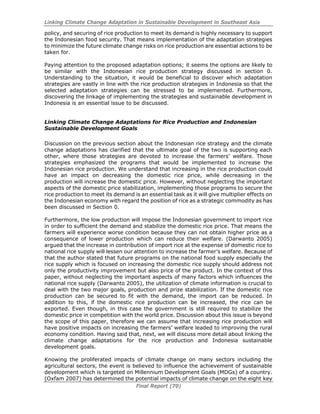Linking Climate Change Adaptation in Sustainable Development in Southeast Asia
Final Report (70)
policy, and securing of rice production to meet its demand is highly necessary to support
the Indonesian food security. That means implementation of the adaptation strategies
to minimize the future climate change risks on rice production are essential actions to be
taken for.
Paying attention to the proposed adaptation options; it seems the options are likely to
be similar with the Indonesian rice production strategy discussed in section 0.
Understanding to the situation, it would be beneficial to discover which adaptation
strategies are vastly in line with the rice production strategies in Indonesia so that the
selected adaptation strategies can be stressed to be implemented. Furthermore,
discovering the linkage of implementing the strategies and sustainable development in
Indonesia is an essential issue to be discussed.
Linking Climate Change Adaptations for Rice Production and Indonesian
Sustainable Development Goals
Discussion on the previous section about the Indonesian rice strategy and the climate
change adaptations has clarified that the ultimate goal of the two is supporting each
other, where those strategies are devoted to increase the farmers’ welfare. Those
strategies emphasized the programs that would be implemented to increase the
Indonesian rice production. We understand that increasing in the rice production could
have an impact on decreasing the domestic rice price, while decreasing in the
production will increase the domestic price. However, without neglecting the important
aspects of the domestic price stabilization, implementing those programs to secure the
rice production to meet its demand is an essential task as it will give multiplier effects on
the Indonesian economy with regard the position of rice as a strategic commodity as has
been discussed in Section 0.
Furthermore, the low production will impose the Indonesian government to import rice
in order to sufficient the demand and stabilize the domestic rice price. That means the
farmers will experience worse condition because they can not obtain higher price as a
consequence of lower production which can reduce their welfare. (Darwanto 2005)
argued that the increase in contribution of import rice at the expense of domestic rice to
national rice supply will lessen our attention to increase the farmer’s welfare. Because of
that the author stated that future programs on the national food supply especially the
rice supply which is focused on increasing the domestic rice supply should address not
only the productivity improvement but also price of the product. In the context of this
paper, without neglecting the important aspects of many factors which influences the
national rice supply (Darwanto 2005), the utilization of climate information is crucial to
deal with the two major goals, production and prize stabilization. If the domestic rice
production can be secured to fit with the demand, the import can be reduced. In
addition to this, if the domestic rice production can be increased, the rice can be
exported. Even though, in this case the government is still required to stabilize the
domestic price in competition with the world price. Discussion about this issue is beyond
the scope of this paper, therefore we can assume that increasing rice production will
have positive impacts on increasing the farmers’ welfare leaded to improving the rural
economy condition. Having said that, next, we will discuss more detail about linking the
climate change adaptations for the rice production and Indonesia sustainable
development goals.
Knowing the proliferated impacts of climate change on many sectors including the
agricultural sectors, the event is believed to influence the achievement of sustainable
development which is targeted on Millennium Development Goals (MDGs) of a country.
(Oxfam 2007) has determined the potential impacts of climate change on the eight key
 