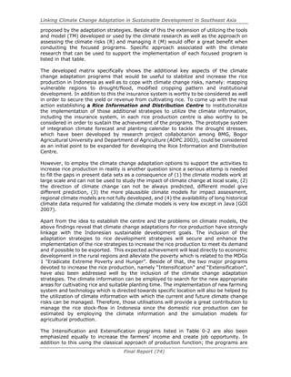 Linking Climate Change Adaptation in Sustainable Development in Southeast Asia
Final Report (74)
proposed by the adaptation strategies. Beside of this the extension of utilizing the tools
and model (TM) developed or used by the climate research as well as the approach on
assessing the climate risks (R) and managing it (M) would offer a great benefit when
conducting the focused programs. Specific approach associated with the climate
research that can be used to support the implementation of each focused program is
listed in that table.
The developed matrix specifically shows the additional key aspects of the climate
change adaptation programs that would be useful to stabilize and increase the rice
production in Indonesia as well as to cope with climate change risks, namely: mapping
vulnerable regions to drought/flood, modified cropping pattern and institutional
development. In addition to this the insurance system is worthy to be considered as well
in order to secure the yield or revenue from cultivating rice. To come up with the real
action establishing a Rice Information and Distribution Centre to institutionalize
the implementation of those additional strategies to utilize the climate information,
including the insurance system, in each rice production centre is also worthy to be
considered in order to sustain the achievement of the programs. The prototype system
of integration climate forecast and planting calendar to tackle the drought stresses,
which have been developed by research project collabotarion among BMG, Bogor
Agricultural University and Department of Agriculture (ADPC 2003), could be considered
as an initial point to be expanded for developing the Rice Information and Distribution
Centre.
However, to employ the climate change adaptation options to support the activities to
increase rice production in reality is another question since a serious attemp is needed
to fill the gaps in present data sets as a consequence of (1) the climate models work at
large scale and can not be used to study the impact of climate change at local scale, (2)
the direction of climate change can not be always predicted, different model give
different prediction, (3) the more plaussible climate models for impact assessment,
regional climate models are not fully developed, and (4) the availability of long historical
climate data required for validating the climate models is very low except in Java (GOI
2007).
Apart from the idea to establish the centre and the problems on climate models, the
above findings reveal that climate change adaptations for rice production have strongly
linkage with the Indonesian sustainable development goals. The inclusion of the
adaptation strategies to rice development strategies will secure and enhance the
implementation of the rice strategies to increase the rice production to meet its demand
and if possible to be exported. This expected achievement will lead directly to economic
development in the rural regions and alleviate the poverty which is related to the MDGs
1 “Eradicate Extreme Poverty and Hunger”. Beside of that, the two major programs
devoted to increase the rice production, namely “Intensification” and “Extensification”,
have also been addressed well by the inclusion of the climate change adaptation
strategies. The climate information can be employed to search for the new appropriate
areas for cultivating rice and suitable planting time. The implementation of new farming
system and technology which is directed towards specific location will also be helped by
the utilization of climate information with which the current and future climate change
risks can be managed. Therefore, those utilisations will provide a great contribution to
manage the rice stock-flow in Indonesia since the domestic rice production can be
estimated by employing the climate information and the simulation models for
agricultural production.
The Intensification and Extensification programs listed in Table 0-2 are also been
emphasized equally to increase the farmers’ income and create job opportunity. In
addition to this using the classical approach of production function; the programs are
 