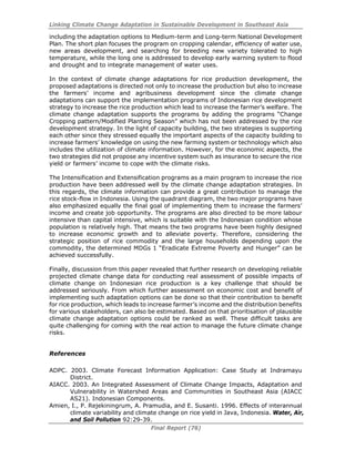Linking Climate Change Adaptation in Sustainable Development in Southeast Asia
Final Report (76)
including the adaptation options to Medium-term and Long-term National Development
Plan. The short plan focuses the program on cropping calendar, efficiency of water use,
new areas development, and searching for breeding new variety tolerated to high
temperature, while the long one is addressed to develop early warning system to flood
and drought and to integrate management of water uses.
In the context of climate change adaptations for rice production development, the
proposed adaptations is directed not only to increase the production but also to increase
the farmers’ income and agribusiness development since the climate change
adaptations can support the implementation programs of Indonesian rice development
strategy to increase the rice production which lead to increase the farmer’s welfare. The
climate change adaptation supports the programs by adding the programs “Change
Cropping pattern/Modified Planting Season” which has not been addressed by the rice
development strategy. In the light of capacity building, the two strategies is supporting
each other since they stressed equally the important aspects of the capacity building to
increase farmers’ knowledge on using the new farming system or technology which also
includes the utilization of climate information. However, for the economic aspects, the
two strategies did not propose any incentive system such as insurance to secure the rice
yield or farmers’ income to cope with the climate risks.
The Intensification and Extensification programs as a main program to increase the rice
production have been addressed well by the climate change adaptation strategies. In
this regards, the climate information can provide a great contribution to manage the
rice stock-flow in Indonesia. Using the quadrant diagram, the two major programs have
also emphasized equally the final goal of implementing them to increase the farmers’
income and create job opportunity. The programs are also directed to be more labour
intensive than capital intensive, which is suitable with the Indonesian condition whose
population is relatively high. That means the two programs have been highly designed
to increase economic growth and to alleviate poverty. Therefore, considering the
strategic position of rice commodity and the large households depending upon the
commodity, the determined MDGs 1 “Eradicate Extreme Poverty and Hunger” can be
achieved successfully.
Finally, discussion from this paper revealed that further research on developing reliable
projected climate change data for conducting real assessment of possible impacts of
climate change on Indonesian rice production is a key challenge that should be
addressed seriously. From which further assessment on economic cost and benefit of
implementing such adaptation options can be done so that their contribution to benefit
for rice production, which leads to increase farmer’s income and the distribution benefits
for various stakeholders, can also be estimated. Based on that prioritisation of plausible
climate change adaptation options could be ranked as well. These difficult tasks are
quite challenging for coming with the real action to manage the future climate change
risks.
References
ADPC. 2003. Climate Forecast Information Application: Case Study at Indramayu
District.
AIACC. 2003. An Integrated Assessment of Climate Change Impacts, Adaptation and
Vulnerability in Watershed Areas and Communities in Southeast Asia (AIACC
AS21). Indonesian Components.
Amien, I., P. Rejekiningrum, A. Pramudia, and E. Susanti. 1996. Effects of interannual
climate variability and climate change on rice yield in Java, Indonesia. Water, Air,
and Soil Pollution 92:29-39.
 