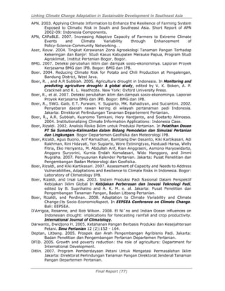 Linking Climate Change Adaptation in Sustainable Development in Southeast Asia
Final Report (77)
APN. 2003. Applying Climate Information to Enhance the Resilience of Farming System
Exposed to Climatic Risk in South and Southeast Asia. Short Report of APN
2002-09: Indonesia Components.
APN, CAPaBLE. 2007. Increasing Adaptive Capacity of Farmers to Extreme Climate
Events and Climate Variability through Enhancement of
Policy-Science-Community Networking. .
Aser, Rouw. 2004. Tingkat Kerawanan Zona Agroekologi Tanaman Pangan Terhadap
Kekeringan dan Banjir: Studi Kasus Kabupaten Merauke Papua, Program Studi
Agroklimat, Institut Pertanian Bogor, Bogor.
BMG. 2007. Deteksi perubahan iklim dan dampak sosio-ekonominya. Laporan Proyek
Kerjasama BMG dan IPB. Bogor: BMG dan IPB.
Boer. 2004. Reducing Climate Risk for Potato and Chili Production at Pengalengan,
Bandung District, West Java.
Boer, R. , and A.R Subbiah. 2005. Agriculture drought in Indonesia. In Monitoring and
predicting agriculture drought: A global study, edited by V. K. Boken, A. P.
Cracknell and R. L. Heathcote. New York: Oxford University Press.
Boer, R., et al. 2007. Deteksi perubahan iklim dan dampak sosio-ekonominya. Laporan
Proyek Kerjasama BMG dan IPB. Bogor: BMG dan IPB.
Boer, R., SWG. Gaib, E.T. Purwani, Y. Sugiarto, MK. Rahadiyan, and Suciantini. 2002.
Penyebaran daerah rawan kering di wilayah pertanaman padi Indonesia.
Jakarta: Direktorat Perlindungan Tanaman Departement Pertanian.
Boer, R., A.R. Subbiah, Kusnomo Tamkani, Hery Hardjanto, and Soetarto Alimoeso.
2004. Institutionalizing Climate Information Applications: Indonesia Case.
Boer, Rizaldi. 2002. Analisis Risiko Iklim untuk Produksi Pertanian. In Pelatihan Dosen
PT Se Sumatera-Kalimantan dalam Bidang Pemodelan dan Simulasi Pertanian
dan Lingkungan. Bogor Departemen Geofisika dan Meteorologi IPB.
Boer, Rizaldi, Agus Buono, Arif Ramadhan, Bambang Dwi Dasanto, Kiki Kartikasari, Adi
Rakhman, Rini Hidayati, Yon Sugiarto, Woro Estiningtyas, Hastuadi Harsa, Welly
Fitria, Eko Heriyanto, M. Abdullah Arif, Rian Anggraeni, Asmono Haryowidarto,
Anggoro Suryorini, Kurnia Endah Komalasari, Wido Hanggoro, and Jimmi
Nugraha. 2007. Penyusunan Kalender Pertanian. Jakarta: Pusat Penelitian dan
Pengembangan Badan Meteorologi dan Geofisika.
Boer, Rizaldi, and Kiki Kartikasari. 2007. Assessment of Capacity and Needs to Address
Vulnerabilities, Adaptations and Resilience to Climate Risks in Indonesia. Bogor:
Laboratory of Climatology IPB.
Boer, Rizaldi, and Irsal Las. 2003. Sistem Produksi Padi Nasional Dalam Perspektif
Kebijakan Iklim Global In Kebijakan Perberasan dan Inovasi Teknologi Padi,
edited by B. Suprihatno and A. K. M. e. al. Jakarta: Pusat Penelitian dan
Pengembangan Tanaman Pangan, Badan Litbang Pertanian.
Boer, Rizaldi, and Perdinan. 2008. Adaptation to Climate Variability and Climate
Change:Its Socio-EconomicAspect. In EEPSEA Conference on Climate Change.
Bali: EEPSEA.
D’Arrigoa, Rosanne, and Rob Wilson. 2008. El Ni˜no and Indian Ocean influences on
Indonesian drought: implications for forecasting rainfall and crop productivity.
International Journal of Climatology.
Darwanto, Dwidjono H. 2005. Ketahanan Pangan Berbasis Produksi dan Kesejahteraan
Petani. Ilmu Pertanian 12 (2):152 - 164.
Deptan, Litbang. 2005. Prospek dan Arah Pengembangan Agribisnis Padi. Jakarta:
Badan Penelitian dan Pengembangan Pertanian Departemen Pertanian.
DFID. 2005. Growth and poverty reduction: the role of agriculture: Department for
International Development.
Ditlin. 2007. Program Pemberdayaan Petani Untuk Mengatasi Permasalahan Iklim
Jakarta: Direktorat Perlindungan Tanaman Pangan Direktorat Jenderal Tanaman
Pangan Departemen Pertanian.
 