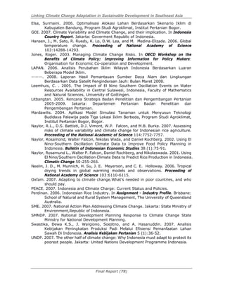 Linking Climate Change Adaptation in Sustainable Development in Southeast Asia
Final Report (78)
Elsa, Surmaini. 2006. Optimalisasi Alokasi Lahan Berdasarkan Skenario Iklim di
Kabupaten Bandung, Program Studi Agroklimat, Institut Pertanian Bogor.
GOI. 2007. Climate Variability and Climate Change, and their implication. In Indonesia
Country Report. Jakarta: Goverment Republic of Indonesia.
Hansen, J., M. Sato, R. Ruedy, K. Lo, D.W. Lea, and M. Medina-Elizade. 2006. Global
temperature change. Proceeding of National Academy of Science
103:14288-14293.
Jones, Roger. 2003. Managing Climate Change Risks. In OECD Workshop on the
Benefits of Climate Policy: Improving Information for Policy Makers:
Organisation for Economic Co-operation and Development.
LAPAN. 2006. Analisis Perubahan Iklim Wilayah Indonesia Berdasarkan Luaran
Beberapa Model Iklim.
———. 2008. Laporan Hasil Pemantauan Sumber Daya Alam dan Lingkungan
Berdasarkan Data Satelit Penginderaan Jauh: Bulan Maret 2008.
Leemhuis, C. . 2005. The Impact of El Nino Southern Oscillation Events on Water
Resources Availability in Central Sulawesi, Indonesia, Faculty of Mathematics
and Natural Sciences, University of Gottingen.
Litbangtan. 2005. Rencana Strategis Badan Penelitian dan Pengembangan Pertanian
2005-2009. Jakarta: Departemen Pertanian Badan Penelitian dan
Pengembangan Pertanian.
Mardawilis. 2004. Aplikasi Model Simulasi Tanaman untuk Menyusun Teknologi
Budidaya Palawija pada Tiga Lokasi Iklim Berbeda, Program Studi Agroklimat,
Institut Pertanian Bogor, Bogor.
Naylor, R.L., D.S. Battisti, D.J. Vimont, W.P. Falcon, and M.B. Burke. 2007. Assessing
risks of climate variability and climate change for Indonesian rice agriculture.
Proceeding of the National Academic of Science 114:7752-7757.
Naylor, Rosamond, Walter Falcon, Nikolas Wada, and Daniel Rochberg. 2002. Using El
Nino-Southern Oscillation Climate Data to Improve Food Policy Planning in
Indonesia. Bulletin of Indonesian Economic Studies 38 (1):75-91.
Naylor, Rosamund L., Walter P. Falcon, Daniel Rochberg, and Nikolaswada. 2001. Using
El Nino/Southern Oscillation Climate Data to Predict Rice Production in Indonesia.
Climatic Change 50:255-265.
Neelin, J. D., M. Munnich, H. Su, J. E. Meyerson, and C. E. Holloway. 2006. Tropical
drying trends in global warming models and observations. Proceeding of
National Academy of Science 103:6110-6115.
Oxfam. 2007. Adapting to climate change.What’s needed in poor countries, and who
should pay.
PEACE. 2007. Indonesia and Climate Charge: Current Status and Policies.
Perdinan. 2006. Indonesian Rice Industry. In Assignment - Industry Profile. Brisbane:
School of Natural and Rural System Management, The University of Queensland
Australia.
SME. 2007. National Action Plan Addressing Climate Change. Jakarta: State Ministry of
Environment,Republic of Indonesia.
SMNDP. 2007. National Development Planning Response to Climate Change State
Ministry for National Development Planning.
Swastika, Dewa K.S., J. Wargiono, Soejitno, and A. Hasanuddin. 2007. Analisis
Kebijakan Peningkatan Produksi Padi Melalui Efisiensi Pemanfaatan Lahan
Sawah Di Indonesia. Analisis Kebijakan Pertanian 5 (1):36-52.
UNDP. 2007. The other half of climate change: Why Indonesia must adapt to protect its
poorest people. Jakarta: United Nations Development Programme Indonesia.
 