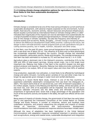 Linking Climate Change Adaptation in Sustainable Development in Southeast Asia
Final Report (80)
7.1.3 Linking climate change adaptation options for agriculture in the Mekong
River Delta to Viet Nam sustainable development
Nguyen Thi Hien Thuan
Introduction
Climate change is considered to be one of the most serious threats to current and future
sustainable development, with adverse impacts expected on the environment, human
health, food security, economic activity, natural resources and physical infrastructure.
Recent studies summarized by International Panel on Climate Change (IPCC) in 2007
indicated that magnitudes of the impacts can now be estimated more systematically for
a range of possible increase in global average temperature. Climate change imposes not
only on the change in climatic variability, but also the frequency and intensity of
extreme events such as storms, floods, droughts... Climate change is hampering efforts
to deliver the Millennium development Goals (MDG) promise. Looking to the future, the
danger is that it will stall and then reverse progress built-up over generations not just in
cutting extreme poverty, but in health, nutrition, education and other areas.
In Viet Nam, over the past 50 years, mean annual temperature has increased by 0.7o
C
with a sea level rise of about 20 cm. The influence of El-Nino and La-Nina phenomena
has increasingly expanded throughout the country. Climate change has intensified
natural disasters, particularly storms, floods and droughts. The average temperature in
Viet Nam has been estimated to increase by 3o
C and sea level rise by 1 m in 2100.
Agriculture plays a dominant role in the Vietnam’s economy, contributing 21% to the
GDP and 30% of total export earnings. Among cereal crops, rice is the single most
important one. Mekong river Delta in Viet Nam is the country’s largest rice and agro
product producer and exporter. Recently, Mekong river delta provinces contribute 50%
of the country’s rice output, 90% of rice export value and more than 60% of seafood
exports.
Crop production, especially rice cultivation, is most likely to be affected by hydrological
change and saline intrusion. Currently grown varieties of rice and other crops may no
longer be appropriate given changes in water level and rainfall distribution.
According to a recent World Bank study, Vietnam is one of the few countries to
experience potentially catastrophic consequences from sea level rise (Dasgupta et.,
2007). The report claims that at 1m sea level rise, over 10% of Vietnam’s population, or
8.5 million people, mainly in the Mekong and Red River deltas, will be disrupted; at 5m
sea level rise, over 35% of its population will be impacted. Sea level rise will cause
extensive saltwater intrusions into the delta areas and eliminates a significant
proportions of agricultural land. Given that a large percentage of the population and
much of the economic activity are located in the delta, the spill over effects will be even
larger.
Being aware of impacts of climate change, the government of Viet Nam has early taken
part in and approved the Framework Convention of the United Nation on Climate
Change and Kyoto Protocol. A number of ministries, sectors and localities have
undertaken programs, and projects researching the progress and impacts of climate
change on resources, environment and socio-economic development;
recommendations have been proposed and response solutions have been initially taken.
Although the issue of adaptation has been highlighted in the Initial National
Communications with adaptation measures considered important in sensitive sectors
such as agriculture, energy and coastal zones, sustainable development and integration
 