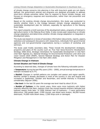 Linking Climate Change Adaptation in Sustainable Development in Southeast Asia
Final Report (81)
of climate change concerns into planning in line with long-term goals are not clearly
defined, the government policies and programs are designed principally to address
short-term climate extremes rather than to respond to future climate change, and
focuses on emergency response and reconstruction, rather than risk prevention and
adaptation.
Based on the existing climate change documentation, this study was conducted to
identify whether there is the linkage between climate change adaptations and
sustainable development plan for Vietnam, especially for agriculture in the Mekong
River Delta.
This report presents a brief overview of the development plans, programs of Vietnam’s
agriculture sector in the Mekong River Delta. It also revises past researches on climate
change adaptation and determines whether climate change adaptation is integrated in
development plans.
The study was based on a review of secondary information (documents, reports, papers,
websites) and subsequent discussions with researchers, individuals from governmental
agencies and non-governmental organizations during a numbers of workshop and
seminars.
The study used mostly secondary data. These include the development strategies,
programs and plans of the country such as: Five Year Socio-Economic Development
Strategy 2006-2010, Strategic Orientation for Sustainable Development in Viet Nam
(Viet Nam Agenda 21), National Strategy for Environmental Protection until 2010 and
vision toward 2020 (NSEP), Second National Strategy and Action Plan for Disaster
Mitigation and Management in Viet Nam 2001-2020.
Climate Change in Vietnam
Current Situation and Trend of Climate Change
According to observed data, changes of climate have the following noticeable points:
• Temperature: during the last fifty years (1951 - 2000), annual average temperature in
Vietnam increased by 0.7o
C.
• Rainfall: Changes in rainfall patterns are complex and season and region specific.
Monthly rainfall is already decreased in most of the country in July and August and
increased in September, October and November, and rainfall intensity is increased
considerably (Nguyen 2006).
• Sea level: In the last 50 years the average sea level rised by about 20 cm.
• Number of Typhoon: in the recent years, there were more typhoons with higher
intensity affecting Viet Nam, typhoon track has moved towards southern latitudes and
typhoon season ends later. In 2006 Vietnam had 10 typhoons – 3 were particularly
destructive: 500 people dead; 2,900 injured; sea dykes were broken; 86,000 houses
destroyed; 74,000 roofs blown away; 3,300 ships sunk or damaged.
 