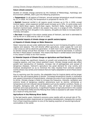 Linking Climate Change Adaptation in Sustainable Development in Southeast Asia
Final Report (84)
Future climate scenarios
Studies on climate change scenarios by the Institute of Meteorology, Hydrology and
Environment (IMHEN, 2007) give the following projections:
• Temperature: In all regions of Vietnam, annual average temperature would increase
by 2o
C in 2050. At 2100, the temperature is projected to rise by 3o
C.
• Rainfall: Seasonal rainfall in all regions would increase up to 5% in 2050, except
Central region, where seasonal rainfall would increase up to 10%. In some areas such
as the North-West region, North-East region, Northern Delta, Southern Delta and
Southern Central Coast, rainfall in dry season may vary in a range of ±5%. Therefore,
in areas suffering from droughts in dry seasons, droughts are likely to increase both in
intensity and space.
• Sea level: Averaged in the entire coastal areas of Vietnam, see level is estimated to
rise by 40 cm in 2050 and by 100 cm in 2100.
2.3 Potential impacts of climate change on specific sectors/regions
a) Impacts of climate change on Water Resources
Water resources are put under additional risks due to ever increasing droughts in some
regions and seasons. This will directly affect agriculture, water supply for rural and
urban areas as well as electricity generation. In both main rivers, Red and Mekong, due
to climate change annual flow and flow in dry season would be decreased, in contrary
the flow in flood season increased. This means that flood in rainfall season and drought
in dry season is likely to be more severe.
b) Potential Impacts of Climate Change on Agriculture and Food Security
Climate change has significant impacts on growth and productivity of plants, affects
cropping seasons, and may induce pestilent insect. Climate change would also affect
growth and reproductive of livestock, increase risk of pathogenesis and spread of
dangerous diseases. Vietnam’s agriculture has great demand for crop variety and
livestock development so as to minimize the risks resulted from extreme weather
events (those crop variety and livestock that are highly adaptable to severe flood and/or
drought).
Due to warming over the country, the adaptable time for tropical plants will be longer
while for the sub-tropical plants is shorter. Increased temperature results in northward
and upward movement of tropical plants, whereas the area of sub-tropical plants tends
to shrink. Climate change is likely to increase the frequency, intensity, oscillation and
extreme levels of dangerous weather phenomena such as storms, whirlwinds or
temperature and rain induced natural disasters such as dry weather condition, floods, or
droughts, damaging cold, salt intrusion, pests, which may all result in decreased
livestock and crops productivity. A significant fraction of agricultural land in the coastal
plain, the Red River Delta and the Mekong River Delta is exposed to salt water intrusion
as a result of rising sea level.
Agriculture in the Mekong River Delta
In the last twenty years, Vietnam’s economy grew rapidly with an annual rate of 7%.
The agricultural sector experienced an impressive development, changing the country
from a food importing position to one of the leading exporters of several agricultural
commodities in the world.
 