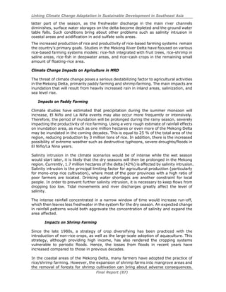 Linking Climate Change Adaptation in Sustainable Development in Southeast Asia
Final Report (87)
latter part of the season, as the freshwater discharge in the main river channels
diminishes, surface water storages on the delta become depleted and the ground water
table falls. Such conditions bring about other problems such as salinity intrusion in
coastal areas and acidification in acid sulfate soils areas.
The increased production of rice and productivity of rice-based farming systems remain
the country’s primary goals. Studies in the Mekong River Delta have focused on various
rice-based farming systems models: rice-fish integrated with fruit trees, rice-shrimp in
saline areas, rice-fish in deepwater areas, and rice–cash crops in the remaining small
amount of floating-rice area.
Climate Change Impacts on Agriculture in MRD
The threat of climate change poses a serious destabilizing factor to agricultural activities
in the Mekong Delta, primarily paddy farming and shrimp farming. The main impacts are
inundation that will result from heavily increased rain in inland areas, salinization, and
sea level rise.
Impacts on Paddy Farming
Climate studies have estimated that precipitation during the summer monsoon will
increase, El Niño and La Niña events may also occur more frequently or intensively.
Therefore, the period of inundation will be prolonged during the rainy season, severely
impacting the productivity of rice farming. Using a very rough estimate of rainfall effects
on inundation area, as much as one million hectares or even more of the Mekong Delta
may be inundated in the coming decades. This is equal to 25 % of the total area of the
region, reducing production by 3 million tons of rice. In addition, there is the increased
possibility of extreme weather such as destructive typhoons, severe droughts/floods in
El Niño/La Nina years.
Salinity intrusion in the climate scenarios would be of intense while the wet season
would start later, it is likely that the dry seasons will then be prolonged in the Mekong
region. Currently, 1.7 million hectares of the delta (42%) is affected by salinity intrusion.
Salinity intrusion is the principal limiting factor for agricultural production (particularly
for mono-crop rice cultivation), where most of the poor provinces with a high ratio of
poor farmers are located. Drinking water shortages are another constraint for local
people. In order to prevent further salinity intrusion, it is necessary to keep flows from
dropping too low. Tidal movements and river discharges greatly affect the level of
salinity.
The intense rainfall concentrated in a narrow window of time would increase run-off,
which then leaves less freshwater in the system for the dry season. An expected change
in rainfall patterns would both aggravate the concentration of salinity and expand the
area affected.
Impacts on Shrimp Farming
Since the late 1980s, a strategy of crop diversifying has been practiced with the
introduction of non-rice crops, as well as the large-scale adoption of aquaculture. This
strategy, although providing high income, has also rendered the cropping systems
vulnerable to periodic floods. Hence, the losses from floods in recent years have
increased compared to those in previous decades.
In the coastal areas of the Mekong Delta, many farmers have adopted the practice of
rice/shrimp farming. However, the expansion of shrimp farms into mangrove areas and
the removal of forests for shrimp cultivation can bring about adverse consequences.
 