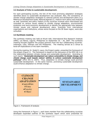 Linking Climate Change Adaptation in Sustainable Development in Southeast Asia
Final Report (7)
2.2 Analysis of links to sustainable development.
For each participating country, the link of the most promising adaptation strategies
identified above to sustainable development was analysed. Also, the consistency of
climate change adaptation strategies to national policies and development plans (e g
Millennium Development Goals, National Agenda 21; medium term plans) was analyzed
as well. Scientists and policy makers of the countries involved were interviewed and
consulted on various issues related to climate change adaptation, environmental
protection and socio-economic development to identify the appropriate links between
climate issues and national development plans. Scientists from international
organisations and institutions, whose works focused on the SE Asian region, were also
consulted.
2.3 Synthesis meeting
The synthesis meeting was held at Khush Hall, International Rice Research Institute
(IRRI), Los Banos, Laguna, Philippines on September 25 – 26, 2007. The synthesis
meeting brought together the project partners from the four collaborating countries:
Indonesia, Laos, Vietnam and the Philippines. The meeting served as a venue to
level-off expectations of the team members.
During the meeting, Dr. Rodel D. Lasco, the Project Leader, presented the framework of
the project (Figure 1). The framework is based on the discussion of the IPCC AR 4 on
the relationship between climate change and sustainable development. According to
such report, “Sustainable development can reduce vulnerability to climate change, and
climate change could impede nations’ abilities to achieve sustainable development
pathways” (IPCC WG II, 2007). Thus, adaptation to climate change could promote
sustainable development. In the same manner, promoting sustainable development
could enhance adaptation to climate change.
Figure 1. Framework of analysis
Using the framework in Figure 1, each team member from the collaborating countries
developed expanded outlines of the synthesis report which were presented for
 