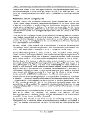Linking Climate Change Adaptation in Sustainable Development in Southeast Asia
Final Report (88)
Impacts from climate change with regard to shrimp farming may happen in two ways:
1) the area available for aquaculture will be reduced due to sea level rise, and 2) the
farms are exposed to intense storms which had previously been protected by mangrove
forests.
Research on climate change impacts
Viet Nam Coastal Zone Vulnerability Assessment project (1994–1996) was the first
climate change related study which assessed the vulnerability of the entire coastal zone
of Vietnam to the effects of sea-level rise, and developed an approach for integrated
coastal zone management in Vietnam. The project was undertaken by the Marine
Hydrometeorological Centre of the Hydro-meteorological Center (HMS), with support
from a European coastal zone management expert team under the funding of the Dutch
Government.
In the last decade, studies on climate change related topics have increased in numbers.
Most studies concentrated on identifying climate change in different geographical
regions with the indication of temperature rising trend in many places all over the
country, the change in rainfall patterns, the abnormal behaviour of tropical storms and
their unprecedented consequences.
Recently, climate change impacts have drawn attention of scientists and researchers
from different sectors. Climate change impacts have been identified in sectors with high
priority such as agriculture, aquaculture, forestry, energy and coastal zones.
Studies of scientists (Viet et al., 2003, Giai et al., 2006) focused on climate change,
climate variability and cropping patterns, rice yields in different agro-ecological zones in
Vietnam. The reduction of rice yield in Northern Delta under different climate scenarios
would be in a range of 10 - 20% compared with base line (Nguyen M. Cuong, 2005).
Studies showed the changes in planting dates, growth durations and crop yields
associated with the changes of meteorological elements. Rice yields also change in El
Nino/La Nina years (Giai, 2003). In El Nino years, winter-spring rice yields decreased in
almost all agro-ecological zones. The most remarkable decrease is in Northern Midlands
and Southern Delta. Summer rice crop, in opposite, has higher yields in El Nino years. In
La Nina years, both winter-spring rice and summer rice have higher yields in almost all
zones though with different amounts. It is found that the effects of climate change,
climate variability and ENSO are not the same for different growing zones.
The assessment of climate change impacts on rice production in the Mekong River Delta
in different CO2 emission scenarios compared with the base line scenario of the 1980s
(Chinvanno et al., 2006) revealed that although there is some increase in rice yield in
1.5 CO2 emission scenario (3 - 8%), a noticeable reduction would happen when the
concentration of CO2 is doubled. The reduction is more significant with summer rice crop
(reduction of about 20% in normal conditions and of more than 40% in extreme rainfall
conditions).
For sustainable agricultural development, a number of measures have been suggested
such as to change crop calendars, crop patterns, crop rotations. For each
agro-ecological zones, a suitable varieties and hybrids adaptive to the new conditions
induced by climate change should be introduced.
By assessing the impacts of sea level rise for all developing countries using a
homogeneous set of indicators, and for multiple sea level rise scenarios, Dasgupta et. al.
(2007) has revealed that Vietnam is the one of the most affected countries by sea level
rise.
 
