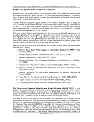 Linking Climate Change Adaptation in Sustainable Development in Southeast Asia
Final Report (90)
Sustainable Development Framework in Vietnam
Vietnam policy has great concerns to environment protection, sustainable development
and raising the people's living standard. Viet Nam has adopted or revised a number of
laws, decrees, and strategies to integrate the principles of sustainable development
into country policies and programs.
Vietnam National Assembly approved the Environmental Protection Law in 1993. In
2000, Vietnam developed the National Environmental Protection Strategy for the period
of 2001 – 2010 with the general objectives to continuously protect and improve
environment in order to raise the living standard and health of the people and to ensure
the sustainable development of the country.
The main target of community development for remaining sustainable development is
to reduce poverty. From this point of view, the environment is known as the land for
farming; the water for drinking, living activities and plants; the air for breathing and as
the supplier for food and pharmaceutical products. As a result, there is a tight
relationship among poverty reduction and hunger elimination, economic growth and
natural resources protection for a sustainable development.
National important programs and policies for poverty, environment and sustainable
development include:
(1) National Rural Clean Water Supply and Sanitation Strategy to 2020 (RWSS
Strategy, 2000);
(2) Strategic Socio-Economic Development 2001 – 2010 (SSED, 2001);
(3) Vietnam Development Goals (MDG/VDG, 2001);
(4) Strategy and Action Plan for Disaster Mitigation and Management in Viet Nam
2001-2020.
(5) Comprehensive Poverty Reduction and Growth Strategies (CPRGS, 2003);
(6) National Strategy for Environmental Protection until 2010 and vision toward
2020 (NSEP, 2003);
(7) Strategic orientation for sustainable development in Vietnam (Agenda 21
Vietnam, 2004);
(8) 5-year Plan for the Agricultural and Rural Development 2006 -2010 (2004)
(9) Targets of Socio-economic Development 2006-2010 (TSED, 2006);
(10) Five-year plan for natural resources and environment 2006-2010;
The Comprehensive Poverty Reduction and Growth Strategy (CPRGS, 2002), is now
used as the overarching framework for addressing several facets of poverty within
Vietnam. CPRGS is considered as an integrated part of the 10-year, 5-year, and annual
socio-economic development plans at the national, sectoral, and provincial levels. It is
meant to build upon those plans to translate them into tangible actions.
Viet Nam is highly vulnerable to natural disasters such as floods and typhoons, so the
country has an extensive long-standing institutional response system for these events.
Disaster risk management activities are coordinated primarily by the Central Committee
for Flood and Storm Control (CCFSC), chaired by the Minister of Agriculture and Rural
Development. Other members of the CCFSC include relevant line ministries, the
Department of Floods and Storm Control and Dyke Management, the Disaster
Management Centre, the Ministry of Natural Resources and Environment (MONRE), and
the Viet Nam Red Cross (VNRC). The Natural Disaster Mitigation Partnership (NDM-P) is
 