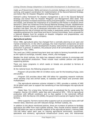 Linking Climate Change Adaptation in Sustainable Development in Southeast Asia
Final Report (91)
made up of Government, NGOs and donors to promote dialogue and common ways of
working, and support coordination for implementation of the Second National Strategy
and Action Plan for Disaster Mitigation and Management.
Vietnam’s policy framework for disaster management is set in the Second National
Strategy and Action Plan for Disaster Mitigation and Management 2001-2020. This
Strategy prioritises increased awareness raising and participation, minimizing loss of life
and assets, and stresses the importance of co-existence with floods in situations which
demand it. Other key initiatives of the Second National Strategy include: establishment
of disaster forecast centres; construction of flood corridors and flood retention areas in
southern Viet Nam; the use of advanced information and communication technology;
strengthening the role of schools and the media in awareness raising; maintaining and
upgrading equipment for local Flood and Storm Control Committees; and a proposal for
a national disaster fund for projects on disaster mitigation and preparedness, and
setting up a disaster insurance company.
Agricultural policies
Since 1986, agricultural policy has changed from a centrally planning to an open and
market-oriented one. In the reform package, the most important components are land
reform, trade reform, and the development of policy instruments to assist agricultural
production in general. In addition, the producer price of all commodities was liberalized
(Hoang Kim Tran, 1994).
The Land Law (1993) granted long-term land use rights to farming households as well
as the rights to exchange, transfer, lease, inherit, and mortgage.
Besides the direct policies, the state has released indirect policies to encourage and
facilitate agricultural production. These include input subsidy policies and general
supporting policies.
There are many programs in which seeds or breeds are provided to farmers at
subsidized rates.
At the national level, the following programs exist:
- Program 125 provides VND 10-13 billion every year for the breeding of pigs, cows
and poultry.
- Program 225 provides about VND 100 billion for upgrading research institutes
which develop crop and animal seeds, to subsidize seed import and promote seed
multiplication.
- The agricultural extension scheme initiated in 1993, provides a subsidy of VND
30-50 billion each year to support the transfering of new technologies into agricultural
production.
- Water fees: For a long time, farmers paid a subsidized fee for using water for
irrigation. Decree 143 (2003): water fees were reduced at 50% - 70% for agricultural
production with difficult conditions and no fees applied in the extremely difficult
conditions. With the Decree 154 (2008), the government exempt all irrigation fees from
farmers.
- Other supports: Farmers receive other supports such as concession loans with half
interest rates; electricity use with reduced charge, fertilizer subsidy, etc.
In addition to the above mentioned policies, there are numbers of policies to facilitate
agriculture but differ from input subsidy policies. They include science research (VND
200-260 billion per year on scientific research of the agricultural sector); training (VND
120-140 billion spent each year on training agricultural technicians, economists,
specialists and workers); agricultural infrastructure (every year, the Vietnamese
 