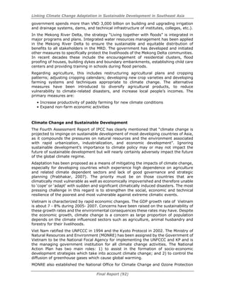 Linking Climate Change Adaptation in Sustainable Development in Southeast Asia
Final Report (92)
government spends more than VND 3,000 billion on building and upgrading irrigation
and drainage systems, dams, and technical infrastructure of institutes, colleges, etc.).
In the Mekong River Delta, the strategy “Living together with floods” is integrated in
major programs and plans. Integrated water resources management has been applied
in the Mekong River Delta to ensure the sustainable and equitable distribution of
benefits to all stakeholders in the MRD. The government has developed and initiated
other measures to specifically protect the livelihoods of the Mekong Delta communities.
In recent decades these include the encouragement of residential clusters, flood
proofing of houses, building dykes and boundary embankments, establishing child care
centers and providing training in schools during flood periods.
Regarding agriculture, this includes restructuring agricultural plans and cropping
patterns; adjusting cropping calendars; developing new crop varieties and developing
farming systems and techniques appropriate to climate change. The alternative
measures have been introduced to diversify agricultural products, to reduce
vulnerability to climate-related disasters, and increase local people’s incomes. The
primary measures are:
• Increase productivity of paddy farming for new climate conditions
• Expand non-farm economic activities
Climate Change and Sustainable Development
The Fourth Assessment Report of IPCC has clearly mentioned that “climate change is
projected to impinge on sustainable development of most developing countries of Asia,
as it compounds the pressures on natural resources and the environment associated
with rapid urbanization, industrialization, and economic development”. Ignoring
sustainable development’s importance to climate policy may or may not impact the
future of sustainable development but will nearly certainly adversely impact the future
of the global climate regime.
Adaptation has been proposed as a means of mitigating the impacts of climate change,
especially for developing countries which experience high dependence on agriculture
and related climate dependent sectors and lack of good governance and strategic
planning (Prabhakar, 2007). The priority must be on those countries that are
climatically most vulnerable as well as economically impoverished and therefore unable
to ‘cope’ or ‘adapt’ with sudden and significant climatically induced disasters. The most
pressing challenge in this regard is to strengthen the social, economic and technical
resilience of the poorest and most vulnerable against extreme climatic events.
Vietnam is characterized by rapid economic changes. The GDP growth rate of Vietnam
is about 7 - 8% during 2005- 2007. Concerns have been raised on the sustainability of
these growth rates and the environmental consequences these rates may have. Despite
the economic growth, climate change is a concern as large proportion of population
depends on the climate influenced sectors such as agriculture, animal husbandry and
forestry for their livelihoods.
Viet Nam ratified the UNFCCC in 1994 and the Kyoto Protocol in 2002. The Ministry of
Natural Resources and Environment (MONRE) has been assigned by the Government of
Vietnam to be the National Focal Agency for implementing the UNFCCC and KP and is
the managing government institution for all climate change activities. The National
Action Plan has two main roles: 1) to assist in the formation of socio-economic
development strategies which take into account climate change; and 2) to control the
diffusion of greenhouse gases which cause global warming.
MONRE also established the National Office for Climate Change and Ozone Protection
 