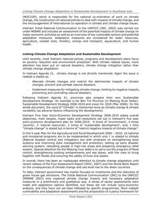Linking Climate Change Adaptation in Sustainable Development in Southeast Asia
Final Report (93)
(NOCCOP), which is responsible for the national co-ordination of work on climate
change, the construction of national policies to deal with impacts of climate change, and
the encouragement of international co-operation in climate and climate change issues.
Vietnam Initial National Communication to the UNFCCC (INC, 2003) was carried out
under MONRE and includes an assessment of the potential impacts of climate change on
major economic activities as well as an overview of key vulnerable sectors and potential
adaptation measures. Adaptation measures are considered for water resources,
agriculture, coastal zone, forestry, energy and transport, aquaculture, and human
health.
Linking Climate Change Adaptation and Sustainable Development
Until recently, most Vietnam national polices, programs and development plans focus
on poverty reduction and environment protection. With climate related issues, more
attention has been put on natural disasters, climate change mitigation rather than
climate change adaptation.
In Vietnam Agenda 21, climate change is not directly mentioned. Again the issue is
related is stated as:
- Alleviate climate changes and restrict the detrimental impacts of climate
changes, prevent and combat natural disasters.
- Implement measures for mitigating climate change, limiting its negative impacts,
preventing and controlling natural disasters.
Following Vietnam Agenda 21, provinces also prepare their own Sustainable
Development Strategy. An example is for Ben Tre Province (in Mekong River Delta):
Sustainable Development Strategy 2006-2010 and vision for 2020 (Mar 2006): for the
whole document, the word of “Climate” is mentioned twice as climate change & climate
variability (as adverse factors influencing the development).
Vietnam Five Year Socio-Economic Development Strategy 2006-2010 states overall
objectives, main targets, major tasks and resolutions set out in Vietnam's five year
socio-economic development plan for 2006-2010: 9 times of ‘environment’, 4 times
‘poverty’, 2 ‘natural resources’, 2 times of “sustainable development’, only 1 time
“climate change” is stated but in terms of “restrict negative impacts of climate change”.
In the 5-year Plan for the Agricultural and Rural Development 2006 – 2010, 16 national
and ministerial programs are to be implemented in which only 1 is related to climate
(Natural disaster control and mitigation) but with emphasis on strengthening dyke
systems and improving dyke management and protection, setting up early disaster
warning system; relocating people in high-risk areas and preparing emergency relief
system. Special attention for the Mekong river delta is to carry out the program of flood
control, strengthening existing embankments and sea dykes, with the view to living
together with floods and ensuring the safety of lives and assets.
In overall, there has been an inadequate attention to climate change adaptation until
recent release of the Four Assessment Report (IPCC, 2007) and the World Bank Report
on the consequences of climate change and sea level rise to the Asian countries.
To date, Vietnam government has mainly focused on inventories and the reduction of
green house gas emissions. The Initial National Communication (INC) to the UNFCCC
(MONRE 2003) only explored climate change impacts and necessary adaptation
measures in a preliminary and qualitative way. A series of sector assessments were
made and adaptation options identified, but these did not include socio-economic
analysis, and they have not yet been followed by specific programmes. More indepth
vulnerability and adaptation assessments and the preparation of a policy framework for
 