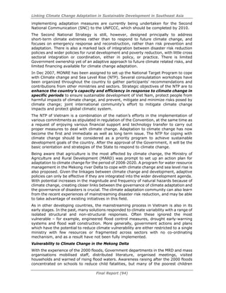 Linking Climate Change Adaptation in Sustainable Development in Southeast Asia
Final Report (94)
implementing adaptation measures are currently being undertaken for the Second
National Communication (SNC) to the UNFCCC, which should be completed by 2010.
The Second National Strategy is still, however, designed principally to address
short-term climate extremes rather than to respond to future climate change, and
focuses on emergency response and reconstruction, rather than risk prevention and
adaptation. There is also a marked lack of integration between disaster risk reduction
policies and wider policies for rural development and poverty reduction, with little cross
sectoral integration or coordination, either in policy, or practice. There is limited
Government ownership yet of an adaptive approach to future climate related risks, and
limited financing available for climate change adaptation.
In Dec 2007, MONRE has been assigned to set up the National Target Program to cope
with Climate change and Sea Level Rise (NTP). Several consulatation workshops have
been organized throughout the country to gather participants’ recommendations and
contributions from other ministries and sectors. Strategic objectives of the NTP are to
enhance the country’s capacity and efficiency in response to climate change in
specific periods to ensure sustainable development of Viet Nam, protect people from
harmful impacts of climate change, and prevent, mitigate and minimize risks posed by
climate change; joint international community’s effort to mitigate climate change
impacts and protect global climatic system.
The NTP of Vietnam is a combination of the nation’s efforts in the implementation of
various commitments as stipulated in regulation of the Convention, at the same time as
a request of enjoying various financial support and technology transfer to carry out
proper measures to deal with climate change. Adaptation to climate change has now
become the first and immediate as well as long term issue. The NTP for coping with
climate change should be considered as a priority program to achieve sustainable
development goals of the country. After the approval of the Government, it will be the
basic orientation and strategies of the State to respond to climate change.
Being aware that agriculture is the most affected by climate change, the Ministry of
Agriculture and Rural Development (MARD) was prompt to set up an action plan for
adaptation to climate change for the period of 2008-2020. A program for water resource
management in the Mekong river Delta to cope with climate change and sea level rise is
also proposed. Given the linkages between climate change and development, adaptive
policies can only be effective if they are integrated into the wider development agenda.
With potential increases in the magnitude and frequency of natural hazards because of
climate change, creating closer links between the governance of climate adaptation and
the governance of disasters is crucial. The climate adaptation community can also learn
from the recent experiences of mainstreaming disaster risk reduction, and may be able
to take advantage of existing initiatives in this field.
As in other developing countries, the mainstreaming process in Vietnam is also in its
early stages. In the past, many solutions responded to climate variability with a range of
isolated structural and non-structural responses. Often these ignored the most
vulnerable – for example, engineered flood control measures, drought early-warning
systems and flood wall construction. More generally, government actions and plans
which have the potential to reduce climate vulnerability are either restricted to a single
ministry with few resources or fragmented across sectors with no co-ordinating
mechanism, and as a result have not been fully implemented.
Vulnerability to Climate Change in the Mekong Delta
With the experience of the 2000 floods, Government departments in the MRD and mass
organisations mobilised staff, distributed literature, organised meetings, visited
households and warned of rising flood waters. Awareness raising after the 2000 floods
concentrated on schools to reduce child fatalities, but many of the poorest children
 