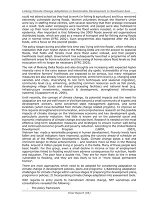 Linking Climate Change Adaptation in Sustainable Development in Southeast Asia
Final Report (95)
could not attend school as they had to work (in fishing & agriculture) and thus remained
extremely vulnerable during floods. Women volunteers through the Women’s Union
were key in staffing these centres, with several reporting that their prestige increased
as a result. Safe water campaigns were launched, and people were also mobilised to
clean up their local environments once the flood waters receded, in order to avoid
epidemics. Also important is that following the 2000 floods several aid organisations
distributed boats, which are used as a means of transport and for fishing during floods
and in normal times (IFRC 2002). Such programmes also happened after the 2001
foods, with a focus on the poorest people.
The policy slogan during and after this time was ‘living with the floods’, which reflects a
realisation that ever higher dykes in the Mekong Delta are not the answer to seasonal
floods, that fields and forests must store flood water instead, and that people’s
livelihoods must adapt. Government has subsequently launched a programme of safe
settlement areas for home relocation and the raising of homes above flood levels so that
evacuation will no longer be necessary (IFRC 2002).
The risk of Mekong Delta floods and also droughts are increasing with expected higher
intensity rains in the rainy season and intensified dry spells. Vulnerability of rice crops
and therefore farmers’ livelihoods are expected to be serious, but many mitigation
measures are also already known and being tried, at the farm level (e.g. changing seed
varieties and crops, diversifying to non farm techniques and seasonal migration),
community level (e.g. enhancing, protecting common resources such as fish ponds,
developing village funds and shared processing facilities) and national level (e.g.
infrastructure investments, research & development, strengthened information
systems) (Suppakorn et al. 2006).
Until recently, the concept of climate change, its potential impacts and the need for
adaptation are not yet well known in Viet Nam beyond a small community of experts and
development workers, some concerned state management agencies, and some
localities (which have benefited from climate change related projects). To improve on
this requires strengthened communication, and comprehensive research on the possible
impacts of climate change on the Vietnamese economy and key development goals,
particularly poverty reduction. And little is known yet on the potential social and
economic implications of climate change and sea level. Research is needed on the most
effective long-term adaptation measures and strategies to ensure human well-being
and continued economic growth and poverty reduction. According to the United Nations
Development Program (UNDP, 2007),
Vietnam has made a remarkable progress in human development. Poverty levels have
fallen and social indicators have improved, putting the country ahead of schedule on
almost all of the Millennium Development Goals. Climate change poses a real and
imminent danger to these achievements – and nowhere more so than in the Mekong
Delta. Around 4 million people living in poverty in the Delta. Many of these people lack
basic health. For this group, even a small decline in income or loss of employment
opportunities linked to flooding would have adverse consequences for nutrition, health
and education. The poor face a double risk. They are far more likely to live in areas
vulnerable to flooding, and they are less likely to live in “more robust permanent
homes”.
There are main approaches which need to be adopted for considering adaptation to
climate change in development policies, plans and programs: 1/Addressing adaptation
challenges for climate change within various stages of preparing the development plans,
programs or policies; 2/ Incorporating climate change adaptation into assessment tools.
With regards to entry points to mainstream climate change, NTP workshops and
consultations revealed the following:
- The policy framework
 