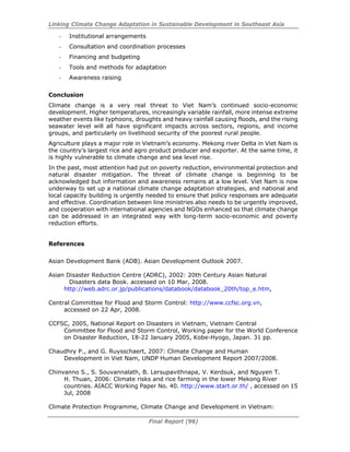 Linking Climate Change Adaptation in Sustainable Development in Southeast Asia
Final Report (96)
- Institutional arrangements
- Consultation and coordination processes
- Financing and budgeting
- Tools and methods for adaptation
- Awareness raising
Conclusion
Climate change is a very real threat to Viet Nam’s continued socio-economic
development. Higher temperatures, increasingly variable rainfall, more intense extreme
weather events like typhoons, droughts and heavy rainfall causing floods, and the rising
seawater level will all have significant impacts across sectors, regions, and income
groups, and particularly on livelihood security of the poorest rural people.
Agriculture plays a major role in Vietnam’s economy. Mekong river Delta in Viet Nam is
the country’s largest rice and agro product producer and exporter. At the same time, it
is highly vulnerable to climate change and sea level rise.
In the past, most attention had put on poverty reduction, environmental protection and
natural disaster mitigation. The threat of climate change is beginning to be
acknowledged but information and awareness remains at a low level. Viet Nam is now
underway to set up a national climate change adaptation strategies, and national and
local capacity building is urgently needed to ensure that policy responses are adequate
and effective. Coordination between line ministries also needs to be urgently improved,
and cooperation with international agencies and NGOs enhanced so that climate change
can be addressed in an integrated way with long-term socio-economic and poverty
reduction efforts.
References
Asian Development Bank (ADB). Asian Development Outlook 2007.
Asian Disaster Reduction Centre (ADRC), 2002: 20th Century Asian Natural
Disasters data Book. accessed on 10 Mar, 2008.
http://web.adrc.or.jp/publications/databook/databook_20th/top_e.htm,
Central Committee for Flood and Storm Control: http://www.ccfsc.org.vn,
accessed on 22 Apr, 2008.
CCFSC, 2005, National Report on Disasters in Vietnam, Vietnam Central
Committee for Flood and Storm Control, Working paper for the World Conference
on Disaster Reduction, 18-22 January 2005, Kobe-Hyogo, Japan. 31 pp.
Chaudhry P., and G. Ruysschaert, 2007: Climate Change and Human
Development in Viet Nam, UNDP Human Development Report 2007/2008.
Chinvanno S., S. Souvannalath, B. Lersupavithnapa, V. Kerdsuk, and Nguyen T.
H. Thuan, 2006: Climate risks and rice farming in the lower Mekong River
countries. AIACC Working Paper No. 40. http://www.start.or.th/ , accessed on 15
Jul, 2008
Climate Protection Programme, Climate Change and Development in Vietnam:
 
