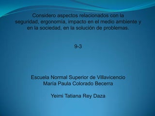 Considero aspectos relacionados con la
seguridad, ergonomía, impacto en el medio ambiente y
en la sociedad, en la solución de problemas.
9-3
Escuela Normal Superior de Villavicencio
María Paula Colorado Becerra
Yeimi Tatiana Rey Daza
 