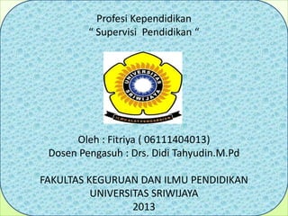 Profesi Kependidikan
“ Supervisi Pendidikan “
Oleh : Fitriya ( 06111404013)
Dosen Pengasuh : Drs. Didi Tahyudin.M.Pd
FAKULTAS KEGURUAN DAN ILMU PENDIDIKAN
UNIVERSITAS SRIWIJAYA
2013
 