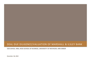 DEAL DUE DILIGENCE/VALUATION OF MARSHALL & ILSLEY BANK
DEB SAHOO, MBA, ROSS SCHOOL OF BUSINESS, UNIVERSITY OF MICHIGAN, ANN ARBOR
December 06, 2010
 