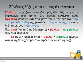 ΢ύλζεηεο ιέμεηο από ηα αξραία ειιεληθά
Σύλζεζε νλνκάδεηαη ν ζπλδπαζκόο δύν ιέμεσλ γηα ηε
δεκηνπξγία κηαο ηξίηεο. ΢ηα αξραία ειιεληθά, θάζε
πξόζεζε ζήκαηλε θάηη από κόλε ηεο. Όηαλ έκπαηλε πξηλ
από κηα άιιε ιέμε ηεο κεηέδηδε ηε ζεκαζία ηεο, νπόηε ε
ιέμε απνθηνύζε λέα έλλνηα.
Π.ρ. ακθί (θαη από ηηο δύν κεξηέο) + βάιιω = ακθηβάιιω
(δελ είκαη ζίγνπξνο)
εθ (έμσ ή καθξηά από) + βάιιω = εθβάιιω (βγάδσ
θάηη κε ηε βία ή ρύλνκαη όηαλ πξόθεηηαη γηα πνηακνύο)
 