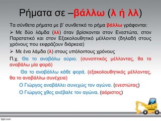 Ρήκαηα ζε –βάιιω (ι ή ιι)
Σα ζύλζεηα ξήκαηα κε β’ ζπλζεηηθό ην ξήκα βάιιω γξάθνληαη:
 Με δύν ιάκδα (ιι) όηαλ βξίζθνληαη ζηνλ Ελεζηώηα, ζηνλ
Παξαηαηηθό θαη ζηνλ Εμαθνινπζεηηθό κέιινληα (δειαδή ζηνπο
ρξόλνπο πνπ εθθξάδνπλ δηάξθεηα)
 Με έλα ιάκδα (ι) ζηνπο ππόινηπνπο ρξόλνπο
Π.ρ. Θα ην αλαβάισ αύξην. (ζπλνπηηθόο κέιινληαο, ζα ην
αλαβάισ κία θνξά)
Θα ην αλαβάιισ θάζε θνξά. (εμαθνινπζεηηθόο κέιινληαο,
ζα ην αλαβάιισ ζπλέρεηα)
Ο Γηώξγνο αλαβάιιεη ζπλερώο ηνλ αγώλα. (ελεζηώηαο)
Ο Γηώξγνο ρζεο αλέβαιε ηνλ αγώλα. (αόξηζηνο)
 
