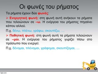 Οη θσλέο ηνπ ξήκαηνο
Σα ξήκαηα έρνπλ δύν θωλέο:
 Ελεξγεηηθή θωλή: ζηε θσλή απηή αλήθνπλ ηα ξήκαηα
πνπ ηειεηώλνπλ ζε –ω. Η ελέξγεηα ηνπ ξήκαηνο πεγαίλεη
θάπνπ αιινύ.
Π.ρ. δέλσ, πιέλσ, γξάθσ, ζθνππίδσ, …
 Παζεηηθή θωλή: ζηε θσλή απηή ηα ξήκαηα ηειεηώλνπλ
ζε –καη. Η ελέξγεηα ηνπ ξήκαηνο γπξίδεη πίζσ ζην
πξόζσπν πνπ ελεξγεί.
Π.ρ. δέλνκαη, πιέλνκαη, γξάθνκαη, ζθνππίδνκαη, …
 