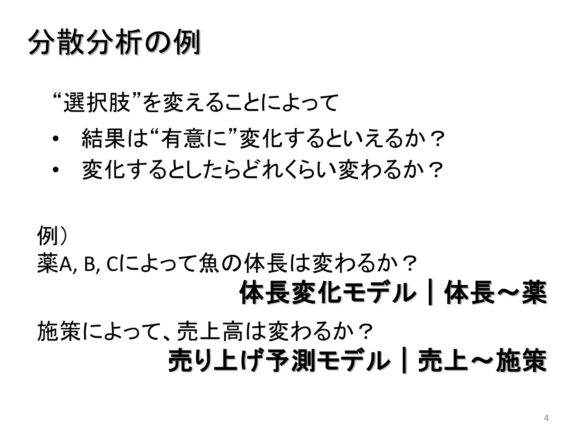 4
“選択肢”を変えることによって
• 結果は“有意に”変化するといえるか？
• 変化するとしたらどれくらい変わるか？
分散分析の例
例）
薬A, B, Cによって魚の体長は変わるか？
体長変化モデル｜体長～薬
施策によって、売上高は変わるか？
売り上げ予測モデル｜売上～施策
 