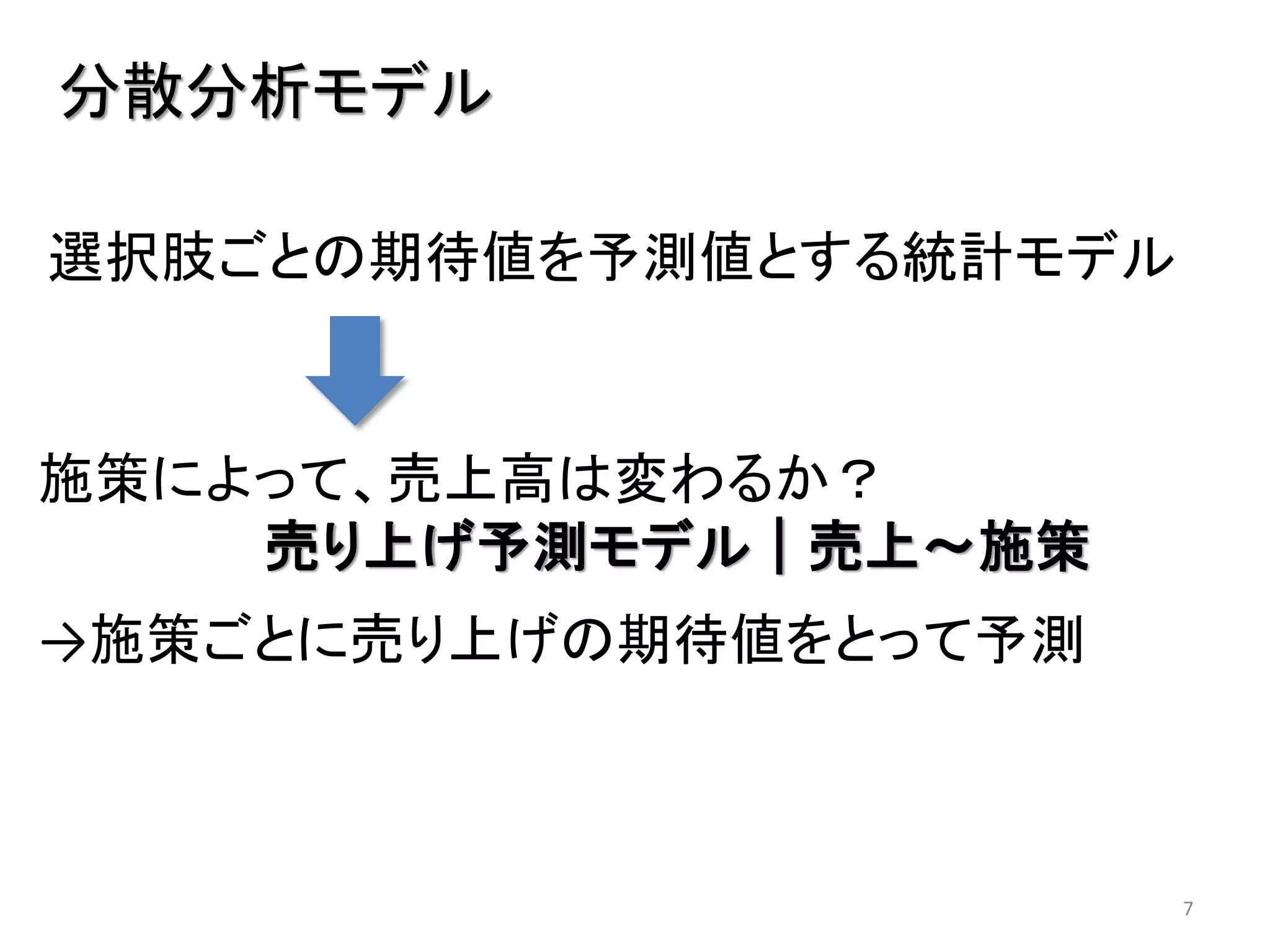 7
分散分析モデル
施策によって、売上高は変わるか？
売り上げ予測モデル｜売上～施策
→施策ごとに売り上げの期待値をとって予測
選択肢ごとの期待値を予測値とする統計モデル
 