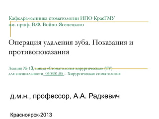 Кафедра-клиника стоматологии ИПО КрасГМУ
им. проф. В.Ф. Войно-Ясенецкого
Операция удаления зуба. Показания и
противопоказания
Лекция № 13, цикла «Стоматология хирургическая» (ТУ)
для специальности_040401.05 – Хирургическая стоматология
д.м.н., профессор, А.А. Радкевич
Красноярск-2013
 