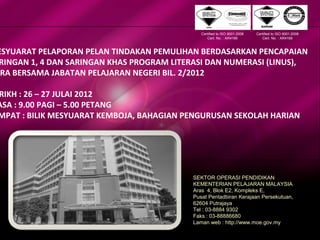 Sektor Operasi PendidikanSektor Operasi Pendidikan
Kementerian Pelajaran MalaysiaKementerian Pelajaran Malaysia
ESYUARAT PELAPORAN PELAN TINDAKAN PEMULIHAN BERDASARKAN PENCAPAIAN
RINGAN 1, 4 DAN SARINGAN KHAS PROGRAM LITERASI DAN NUMERASI (LINUS),
KRA BERSAMA JABATAN PELAJARAN NEGERI BIL. 2/2012
RIKH : 26 – 27 JULAI 2012
ASA : 9.00 PAGI – 5.00 PETANG
MPAT : BILIK MESYUARAT KEMBOJA, BAHAGIAN PENGURUSAN SEKOLAH HARIAN
SEKTOR OPERASI PENDIDIKAN
KEMENTERIAN PELAJARAN MALAYSIA
Aras 4, Blok E2, Kompleks E,
Pusat Pentadbiran Kerajaan Persekutuan,
62604 Putrajaya
Tel : 03-8884 9302
Faks : 03-88886680
Laman web : http://www.moe.gov.my
Certified to ISO 9001:2008
Cert. No. : AR4166
Certified to ISO 9001:2008
Cert. No. : AR4166
 