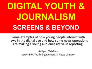 Some examples of how young people interact with
news in the digital age and how some news operations
are making a young audience active in reporting.
Aralynn McMane
WAN-IFRA Youth Engagement & News Literacy
DIGITAL YOUTH &
JOURNALISM
SCREENS & BEYOND
 
