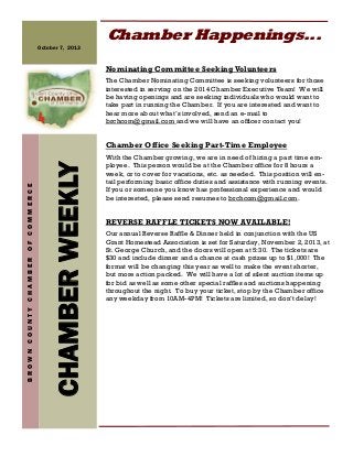 CHAMBERWEEKLY
BROWNCOUNTYCHAMBEROFCOMMERCE
October 7, 2013
Chamber Happenings...
Nominating Committee SeekingVolunteers
The Chamber Nominating Committee is seeking volunteers for those
interested in serving on the 2014 Chamber Executive Team! We will
be having openings and are seeking individuals who would want to
take part in running the Chamber. If you are interested and want to
hear more about what’s involved, send an e-mail to
brchcom@gmail.com and we will have an officer contact you!
Chamber Office Seeking Part-Time Employee
With the Chamber growing, we are in need of hiring a part time em-
ployee. This person would be at the Chamber office for 8 hours a
week, or to cover for vacations, etc. as needed. This position will en-
tail performing basic office duties and assistance with running events.
If you or someone you know has professional experience and would
be interested, please send resumes to brchcom@gmail.com.
REVERSE RAFFLE TICKETS NOW AVAILABLE!
Our annual Reverse Raffle & Dinner held in conjunction with the US
Grant Homestead Association is set for Saturday, November 2, 2013, at
St. George Church, and the doors will open at 5:30. The tickets are
$30 and include dinner and a chance at cash prizes up to $1,000! The
format will be changing this year as well to make the event shorter,
but more action packed. We will have a lot of silent auction items up
for bid as well as some other special raffles and auctions happening
throughout the night. To buy your ticket, stop by the Chamber office
any weekday from 10AM-4PM! Tickets are limited, so don’t delay!
 