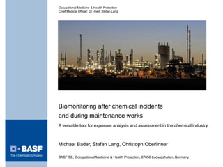 1
Biomonitoring after chemical incidents
and during maintenance works
A versatile tool for exposure analysis and assessment in the chemical industry
Michael Bader, Stefan Lang, Christoph Oberlinner
BASF SE, Occupational Medicine & Health Protection, 67056 Ludwigshafen, Germany
Occupational Medicine & Health Protection
Chief Medical Officer: Dr. med. Stefan Lang
 
