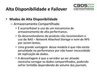 Alta Disponibilidade e Failover
• Modos de Alta Disponibilidade
– Armazenamento Compartilhado
• É aconselhável o uso de um mecanismo de
armazenamento de alta performance.
• Os desenvolvedores do produto não recomendam o
uso do NAS – Network Attached Storage e nem do NFS
por serem lentos.
• Uma grande vantagem desse modelo é que não existe
penalidade na performance por não haver necessidade
de replicação de dados.
• A desvantagem é que o servidor ao ser ativado
necessita carregar os dados compartilhados, podendo
sofrer lentidão dependendo do volume dos journals.

 