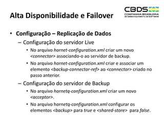 Alta Disponibilidade e Failover
• Configuração – Replicação de Dados
– Configuração do servidor Live
• No arquivo hornet-configuration.xml criar um novo
<connector> associando-o ao servidor de backup.
• No arquivo hornet-configuration.xml criar e associar um
elemento <backup-connector-ref> ao <connector> criado no
passo anterior.

– Configuração do servidor de Backup
• No arquivo hornetq-configuration.xml criar um novo
<acceptor>.
• No arquivo hornetq-configuration.xml configurar os
elementos <backup> para true e <shared-store> para false.

 