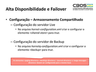 Alta Disponibilidade e Failover
• Configuração – Armazenamento Compartilhado
– Configuração do servidor Live
• No arquivo hornet-configuration.xml criar e configurar o
elemento <shared-store> para true.

– Configuração do servidor de Backup
• No arquivo hornetq-configuration.xml criar e configurar o
elemento <backup> para true.

Os elementos <paging-directory>, <bindings-directory>, <journal-directory> e <large-messagesdirectory> devem ser configurando para o mesmo local.

 