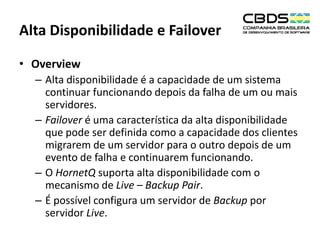 Alta Disponibilidade e Failover
• Overview
– Alta disponibilidade é a capacidade de um sistema
continuar funcionando depois da falha de um ou mais
servidores.
– Failover é uma característica da alta disponibilidade
que pode ser definida como a capacidade dos clientes
migrarem de um servidor para o outro depois de um
evento de falha e continuarem funcionando.
– O HornetQ suporta alta disponibilidade com o
mecanismo de Live – Backup Pair.
– É possível configura um servidor de Backup por
servidor Live.

 
